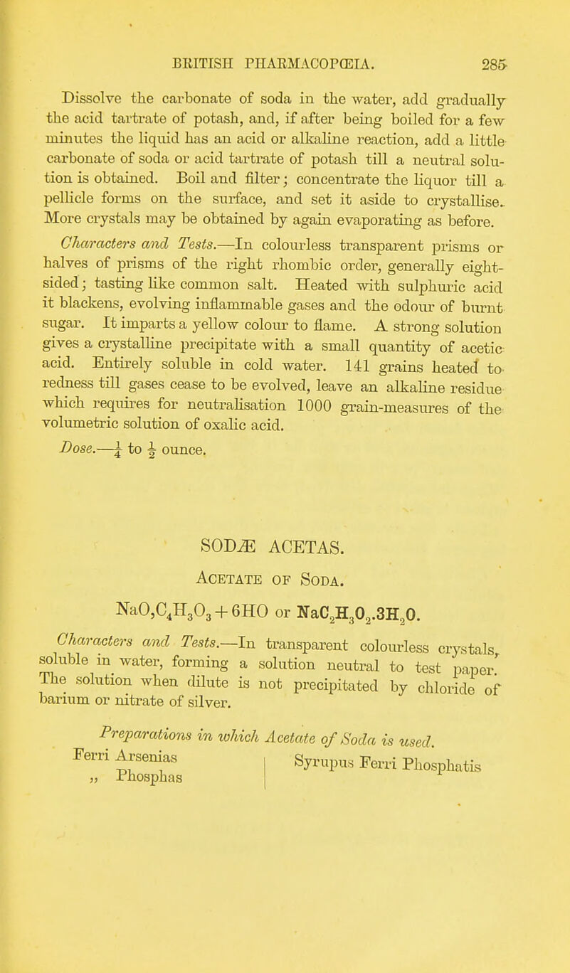 Dissolve the carbonate of soda in the water, add gradually the acid tartrate of potash, and, if after being boiled for a few minutes the liquid has an acid or alkaline reaction, add a little carbonate of soda or acid tartrate of potash till a neutral solu- tion is obtained. Boil and filter; concentrate the liquor till a pellicle forms on the surface, and set it aside to crystallise.. More crystals may be obtained by again evaporating as before. Characters and Tests.—In colourless transparent prisms or halves of prisms of the right rhombic order, generally eight- sided ; tasting like common salt. Heated with sulphuric acid it blackens, evolving inflammable gases and the odour of burnt sugar. It imparts a yellow colour to flame. A strong solution gives a crystalline precipitate with a small quantity of acetic acid. Entirely soluble in cold water. 141 grains heated to- redness till gases cease to be evolved, leave an alkaline residue which requires for neutralisation 1000 grain-measures of the volumetric solution of oxalic acid. Dose.—£ to ^ ounce. sobje acetas. Acetate of Soda. NaO,C4H303 + 6HO or NaC2H302.3H20. Characters and Tests.—In transparent colourless crystals soluble in water, forming a solution neutral to test paper' The solution when dilute is not precipitated by chloride of barium or nitrate of silver. Preparations in which Acetate of Soda is used. Ferri Arsenias Syrupus Ferri Phosphatis „ rhosphas