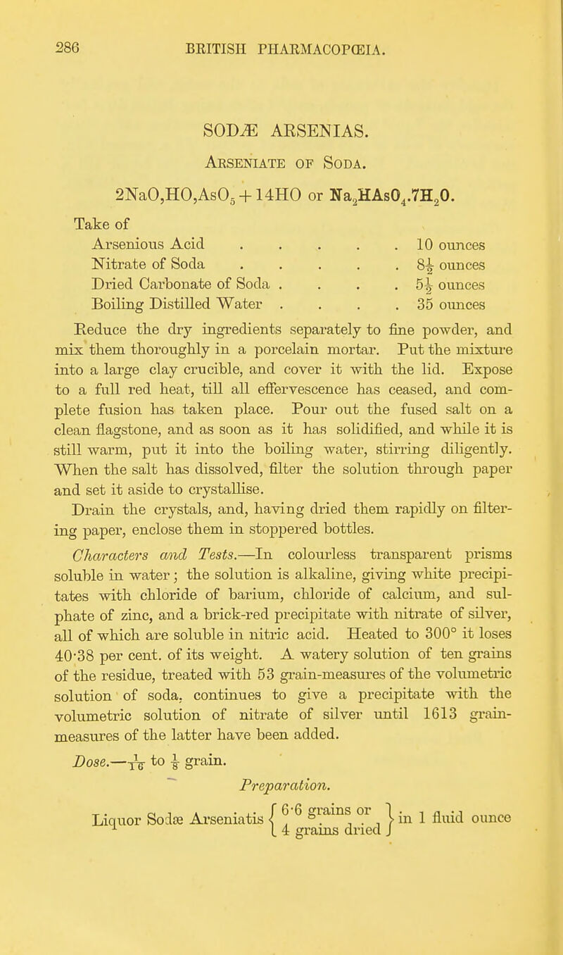 SOD^E AESENIAS. Arseniate of Soda. 2NaO,HO,As05 + 14HO or Na2HAs04.7H20. Take of Arsenious Acid . . . . .10 ounces Nitrate of Soda . . . . • 8-§- ounces Dried Carbonate of Soda . . . . 5^ ounces Boiling Distilled Water . . . .35 ounces Reduce the dry ingredients separately to fine powder, and mix them thoroughly in a porcelain mortar. Put the mixture into a large clay crucible, and cover it with the lid. Expose to a full red heat, till all effervescence has ceased, and com- plete fusion has taken place. Pour out the fused salt on a clean flagstone, and as soon as it has solidified, and while it is still warm, put it into the boiling water, stirring diligently. When the salt has dissolved, filter the solution through paper and set it aside to crystallise. Drain the crystals, and, having dried them rapidly on filter- ing paper, enclose them in stoppered bottles. Characters and Tests.—In colourless transparent prisms soluble in water; the solution is alkaline, giving white precipi- tates with cbloride of barium, chloride of calcium, and sul- phate of zinc, and a brick-red precipitate with nitrate of silver, all of which are soluble in nitric acid. Heated to 300° it loses 40*38 per cent, of its weight. A watery solution of ten grains of the residue, treated with 53 grain-measures of the volumetric solution of soda, continues to give a precipitate with the volumetric solution of nitrate of silver until 1613 grain- measures of the latter have been added. Dose.—T^ to £ grain. Preparation. Liquor Socke Arseniatis ( ^ 6 giams or 1 m ^ ounce 1 I 4 grams dried J