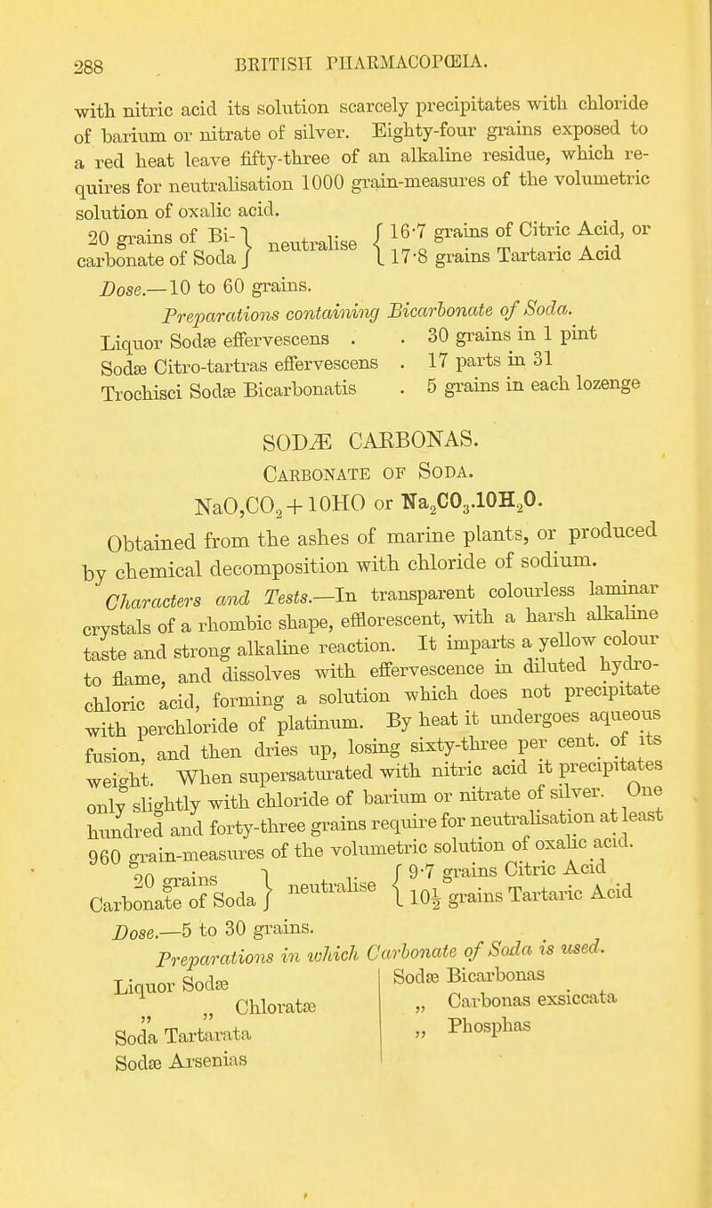 with nitric acid its solution scarcely precipitates with chloride of barium or nitrate of silver. Eighty-four grains exposed to a red heat leave fifty-three of an alkaline residue, which re- quires for neutralisation 1000 grain-measures of the volumetric solution of oxalic acid. 20 grains of Bi- \ neutralise J 167 grains of Citric Acid, or carbonate of Soda J neutiause \ n-g grains Tartaric Acid Dose—10 to 60 grains. Preparations containing Bicarbonate of Soda. Liquor Soda? effervescens . . 30 grains in 1 pint Sodse Citro-tartras effervescens . 17 parts in 31 Trochisci Soda; Bicarbonatis . 5 grains in each lozenge SOD^ CARBONAS. Carbonate of Soda. NaO,CO2+10HO or tfa2C03.10H20. Obtained from the ashes of marine plants, or produced by chemical decomposition with chloride of sodium. Characters and Tests.-ln transparent colourless laminar crystals of a rhombic shape, efflorescent, with a harsh alkaline taste and strong alkaline reaction. It imparts a ye low colour to flame, and dissolves with effervescence in diluted hydro- chloric acid, forming a solution which does not precipitate with perchloride of platinum. By heat it undergoes aqueous fusion, and then dries up, losing sixty-three per■ cent, of its wei-ht. When supersaturated with nitric acid it precipitates only slightly with chloride of barium or nitrate of silver. One hundred and forty-three grains require for neutralisation at east 960 -rain-measures of the volumetric solution of oxahc acid. oa -) f 9-7 grains Citric Acid CarWeTsoda} 110J grains Tartaric Acid Dose.—5 to 30 grains. Preparations in which Carbonate of Soda is used. Liquor Sodas Sodre Bicarbonas Chlorate „ Cavbonas exsiccate Soda Tarterate » Phosphas Sodse Arsenias