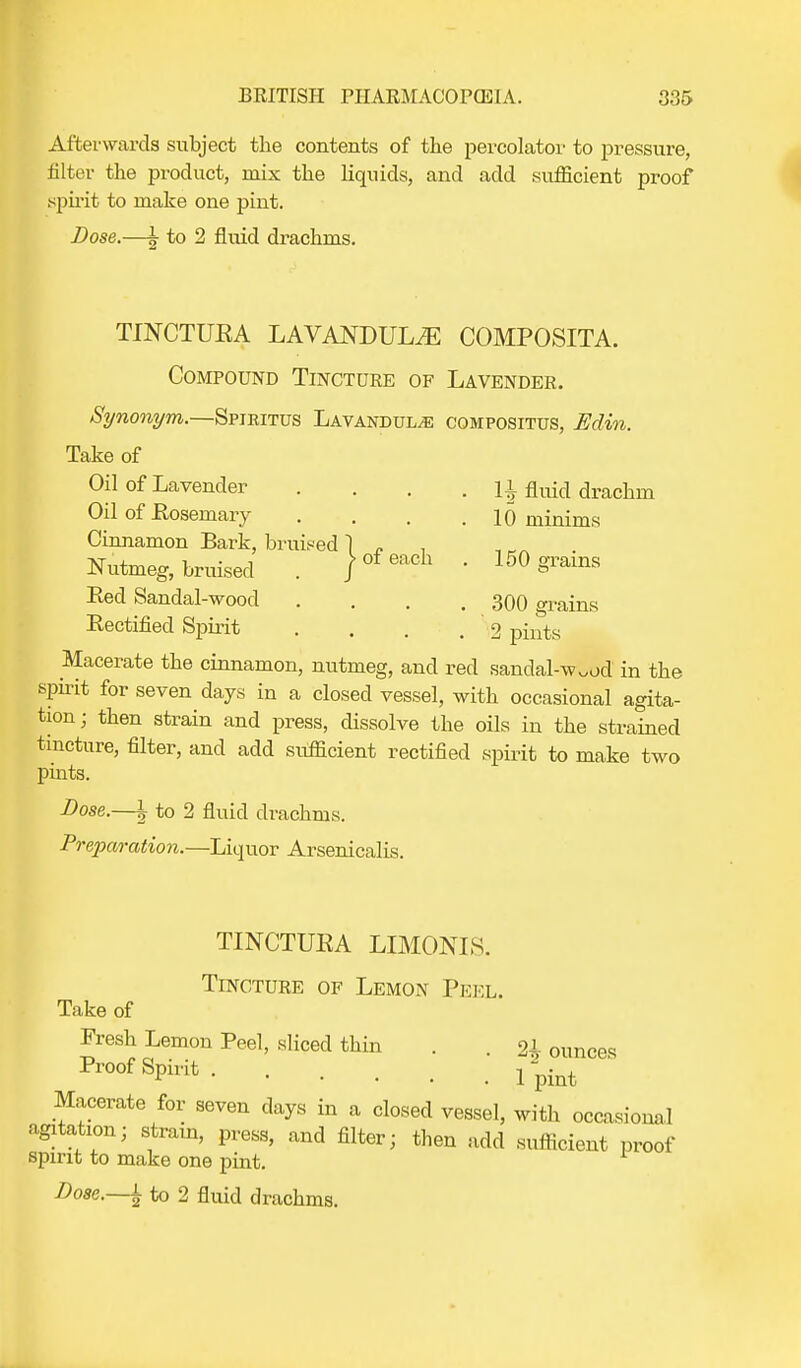 Afterwards subject the contents of the percolator to pressure, filter the product, mix the liquids, and add sufficient proof spirit to make one pint. Dose.—| to 2 fluid drachms. TINCTURA LAVANDULAE COMPOSITA. Compound Tincture of Lavender. Synonym.—Spjkitus Lavandulae cqmpositus, Edin. Take of Oil of Lavender .... H fluid drachm Oil of Rosemary .... 10 minims Cinnamon Bark, bruised 1 „ Nutmeg, bruised . / °f each  150 §Tams Red Sandal-wood .... 300 grains Rectified Spirit ... .2 pints Macerate the cinnamon, nutmeg, and red sandal-w.ocl in the spirit for seven days in a closed vessel, with occasional agita- tion; then strain and press, dissolve the oils in the strained tincture, filter, and add sufficient rectified spirit to make two pints. Dose.—| to 2 fluid drachms. Preparation.—Liquor Arsenicalis. TINCTURA LIMONLS. Tincture of Lemon Peel. Take of Fresh Lemon Peel, sliced thin . 2i ounces ^Sp^t ^ Macerate for seven days in a closed vessel, with occasional agitation; strain, press, and filter; then add sufficient proof spirit to make one pint.