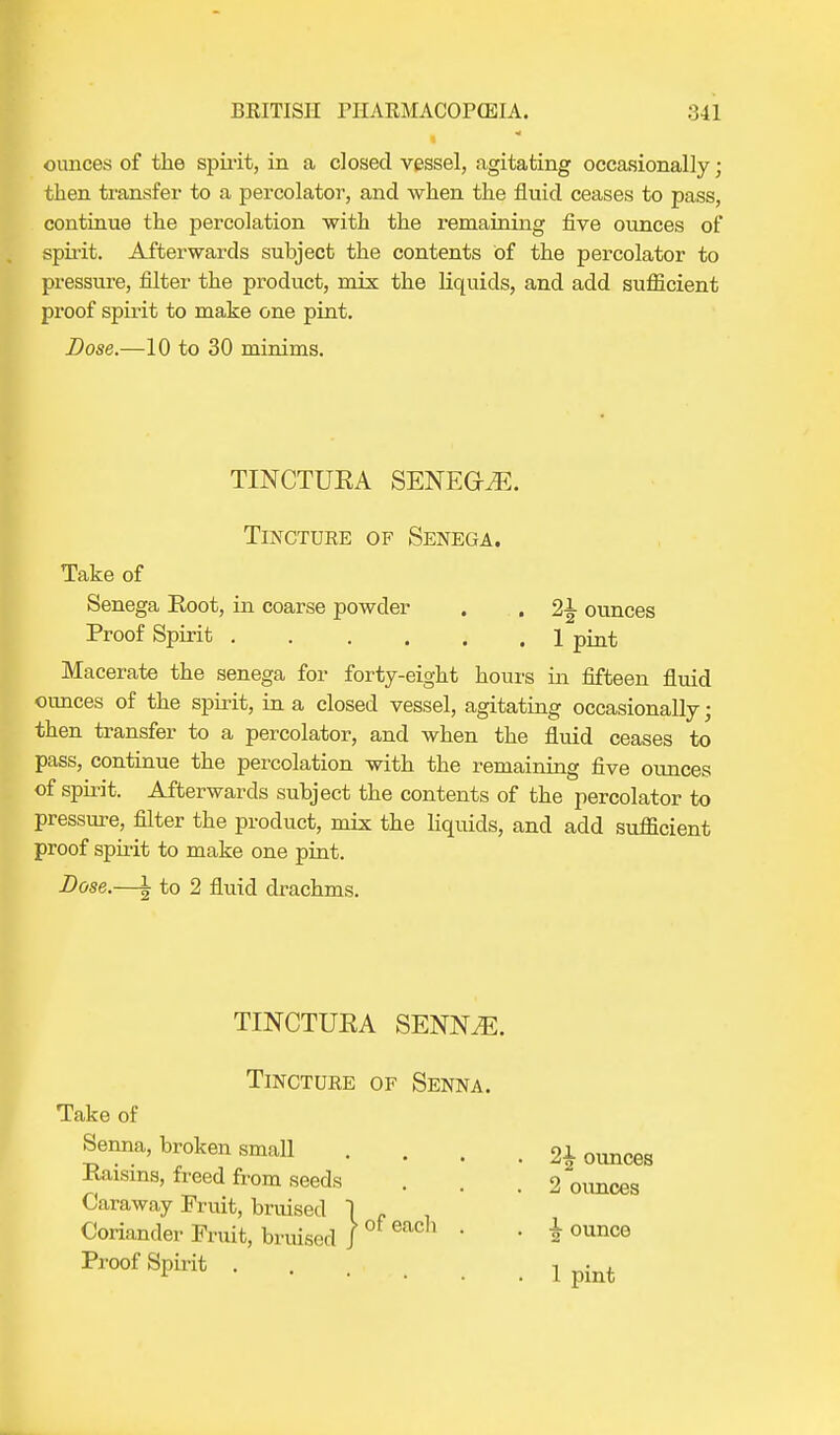 ounces of the spirit, in a closed vessel, agitating occasionally; then transfer to a percolator, and when the fluid ceases to pass, continue the percolation with the remaining five ounces of spirit. Afterwards subject the contents of the percolator to pressure, filter the product, mix the liquids, and add sufficient proof spirit to make one pint. Dose.—10 to 30 minims. TINCTUEA SENEGA. Tincture of Senega. Take of Senega Eoot, in coarse powder . . 2-L ounces Proof Spirit 1 p^t Macerate the senega for forty-eight hours in fifteen fluid oimces of the spirit, in a closed vessel, agitating occasionally; then transfer to a percolator, and when the fluid ceases to pass, continue the percolation with the remaining five oimces of spirit. Afterwards subject the contents of the percolator to pressure, filter the product, mix the liquids, and add sufficient proof spirit to make one pint. Dose.—\ to 2 fluid drachms. TINCTUEA SENN.E. Tincture of Senna. Take of Senna, broken small Eaisins, freed from seeds Caraway Fruit, bruised 1 Coriander Fruit, bruised J Proof Spirit . of each 2£ oimces 2 oimces ^ ounce 1 pint