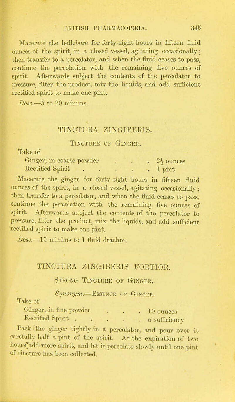 Macerate the hellebore for forty-eight hours in fifteen fluid ounces of the spirit, in a closed vessel, agitating occasionally; then transfer to a percolator, and when the fluid ceases to pass, continue the percolation with the remaining five ounces of spirit. Afterwards subject the contents of the percolator to pressure, filter the product, mix the liquids, and add sufficient rectified spirit to make one pint. Lose.—5 to 20 minims. - TINCTURA ZINGIBEEIS. Tincture of Ginger. Take of Ginger, in coarse powder . . .2^ ounces Rectified Spirit . . . . .1 pint Macerate the ginger for forty-eight hours in fifteen fluid ounces of the spirit, in a closed vessel, agitating occasionally; then transfer to a percolator, and when the fluid ceases to pass, continue the percolation with the remaining five ounces of spirit. Afterwards subject the contents of the percolator to pressure, filter the product, mix the liquids, and add siuficient rectified spirit to make one pint. Dose.—15 minims to 1 fluid drachm. TINCTUEA ZINGIBEEIS FOETIOE. Strong Tincture of Ginger. Synonym.—Essence of Gingek. Take of Ginger, in fine powder . . .10 ounces Rectified Spirit a sufficiency Pack [the ginger tightly in a percolator, and pour over it carefully half a pint of the spirit. At the expiration of two hours'add more spirit, and let it percolate slowly until one pint of tincture has been collected.