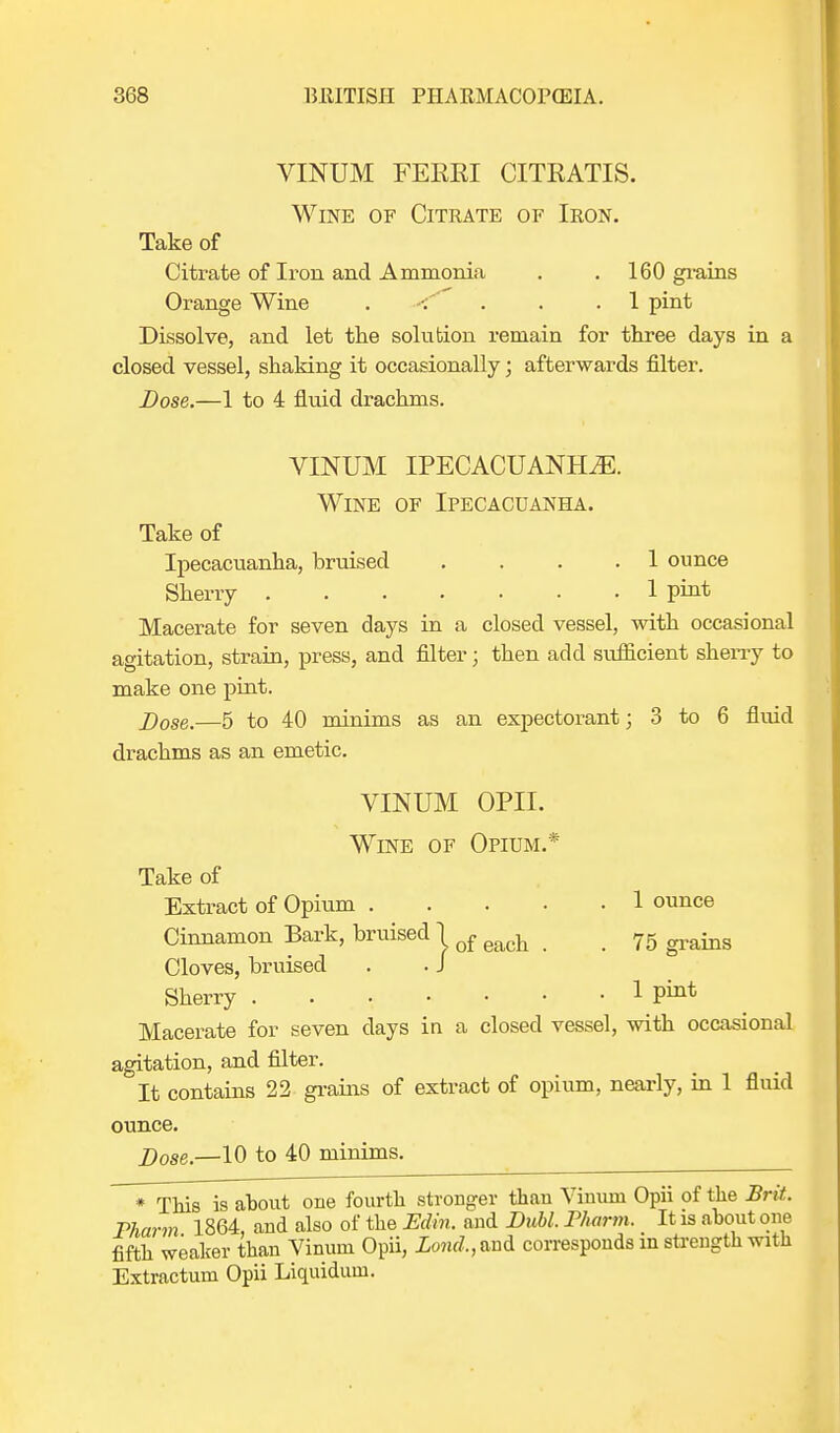 VINUM FEEEI CITEATIS. Wine of Citrate of Iron. Take of Citrate of Iron, and Ammonia . . 160 grains Orange Wine ..... 1 pint Dissolve, and let the solution remain for three days in a closed vessel, shaking it occasionally; afterwards filter. Dose.—1 to 4 fluid drachms. VINUM IPECACUANHA. Wine of Ipecacuanha. Take of Ipecacuanha, bruised .... 1 ounce Sherry 1 pint Macerate for seven days in a closed vessel, with occasional agitation, strain, press, and filter; then add sufficient sherry to make one pint. Dose.—5 to 40 minims as an expectorant; 3 to 6 fluid drachms as an emetic. VINUM OPII. Wine of Opium.* Take of Extract of Opium 1 ounce Cinnamon Bark, bruised j of ^ _ 7g Cloves, bruised . . J Sherry 1 Macerate for seven days in a closed vessel, with occasional agitation, and filter. It contains 22 grains of extract of opium, nearly, in 1 fluid ounce. 2)ose.—10 to 40 minims. * This is about one fourth stronger than Vinuni Opii of the Brit. Pharm 1864, and also of the Edin. and Dubl. Pharm. It is about one fifth weaker than Vinum Opii, Lond.,an& corresponds in strength with Extractum Opii Liquiduin.