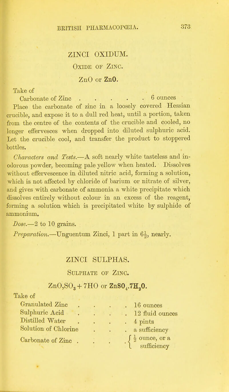 ZLNCI OXIDUM. Oxide of Zinc. ZnO or ZnO. Take of Carbonate of Zinc 6 ounces Place the carbonate of zinc in a loosely covered Hessian crucible, and expose it to a dull red beat, until a portion, taken from tbe centre of tbe contents of tbe crucible and cooled, no longer effervesces wben dropped into diluted sulphuric acid. Let the crucible cool, and transfer the product to stoppered bottles. Characters cmd Tests.—A soft nearly white tasteless and in- odorous powder, becoming pale yellow when heated. Dissolves without effervescence in diluted nitric acid, forming a solution, which is not affected by chloride of barium or nitrate of silver, and gives with carbonate of ammonia a white precipitate which dissolves entirely without colour in an excess of the reagent, forming a solution which is precipitated white by sulphide of ammonium. Dose.—2 to 10 grains. Preparation.—TJngiientum Zinci, 1 part in 6J, nearly. ZINCI SULPHAS. Sulphate of Zinc. ZnO,S03 + 7HO or ZnS04.7H20. Take of Granulated Zinc Sulphuric Acid Distilled Water Solution of Chlorine Carbonate of Zinc . . 16 ounces . 12 fluid ounces . 4 pints . a sufficiency {ij ounce, or a sufficiency