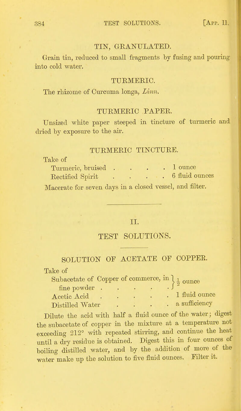 TIN, GRANULATED. Grain tin, reduced to small fragments by fusing and pouring into cold water. TURMERIC. The rhizome of Curcuma longa, Linn. TURMERIC PAPER. Unsized white paper steeped in tincture of turmeric and dried by exposure to the air. TURMERIC TINCTURE. Take of Turmeric, bruised .... 1 ounce Rectified Spirit . . . . 6 fluid ounces Macerate for seven days in a closed vessel, and filter. II. TEST SOLUTIONS. SOLUTION OF ACETATE OF COPPER. Take of Subacetate of Copper of commerce, in 1 L ounce fine powder . . . • • J Acetic Acid 1 fluid ounce Distilled Water .... a sufficiency Dilute the acid with half a fluid ounce of the water; digest the subacetate of copper in the mixture at a temperature not exceeding 212° with repeated stirring, and continue the heat until a dry residue is obtained. Digest this in four ounces of boiling distilled water, and by the addition of more of the water make up the solution to five fluid ounces. Filter it.