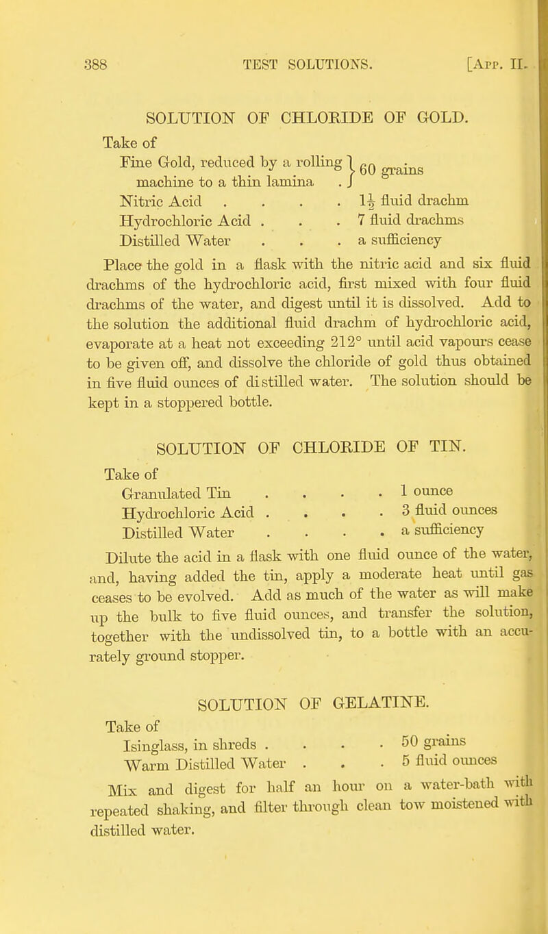 SOLUTION OF CHLORIDE OF GOLD. Take of Fine Gold, reduced by a rolling 1 6Q machine to a thin lamina . J Nitric Acid . . . . 1^ fluid drachm Hydrochloric Acid . . .7 fluid drachms Distilled Water . . .a sufficiency Place the gold in a flask with the nitric acid and six fluid drachms of the hydrochloric acid, first mixed with four fluid drachms of the water, and digest until it is dissolved. Add to the solution the additional fluid drachm of hydrochloric acid, evaporate at a heat not exceeding 212° until acid vapours cease to be given off, and dissolve the chloride of gold thus obtained in five fluid ounces of distilled water. The solution should be kept in a stoppered bottle. SOLUTION OF CHLORIDE OF TIN. Take of Granulated Tin .... 1 ounce Hydrochloric Acid .... 3 fluid ounces Distilled Water .... a sufficiency Dilute the acid in a flask with one fluid ounce of the water, and, having added the tin, apply a moderate heat until gas ceases to be evolved. Add as much of the water as will make up the bulk to five fluid ounces, and transfer the solution, together with the undissolved tin, to a bottle with an accu- rately ground stopper. SOLUTION OF GELATINE. Take of Isinglass, in shreds . . • -50 grains Warm Distilled Water . .5 fluid ounces Mix and digest for half an hour on a water-bath wiffl repeated shaking, and filter through clean tow moistened with distilled water.