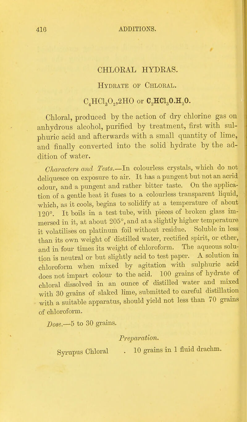 CHLOEAL HYDEAS. Hydrate of Chloral. C4HC1302,2H0 or C2HC130.H20. Chloral, produced by the action of dry chlorine gas on anhydrous alcohol, purified by treatment, first with sul- phuric acid and afterwards with a small quantity of lime, and finally converted into the solid hydrate by the ad- dition of water. Characters and Tests.—In colourless crystals, which do not deliquesce on exposure to air. It has a pungent but not an acrid odour, and a pungent and rather bitter taste. On the applica- tion of a gentle heat it fuses to a colourless transparent liquid, which, as it cools, begins to solidify at a temperature of about 120°. It boils in a test tube, with pieces of broken glass im- mersed in it, at about 205°, and at a slightly higher temperature it volatilises on platinum foil without residue. Soluble in less than its own weight of distilled water, rectified spirit, or ether, and in four times its weight of chloroform. The aqueous solu- tion is neutral or but slightly acid to test paper. A solution in chloroform when mixed by agitation with sulphuric acid does not impart colour to the acid. 100 grains of hydrate of chloral dissolved in an ounce of distilled water and mixed with 30 grains of slaked lime, submitted to careful distillation with a suitable apparatus, should yield not less than 70 grains of chloroform. Dose—5 to 30 grains. Preparation. Syrupus Chloral . 10 grains in 1 fluid drachm.