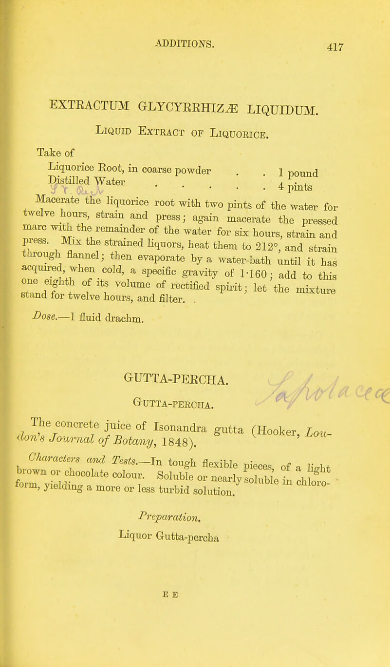 EXTEACTUM GLYCYEEHIZiE LIQUIDUM. Liquid Extract of Liquorice. 1 pound 4 pints Take of Liquorice Root, in coarse powder Distilled Water S \ o>> J ' Macerate the liquorice root with two pints of the water for twelve hours, strain and press- again macerate the pressed marc with the remainder of the water for six hours, strain and press. Mix the strained liquors, heat them to 212°, and strain through flannel; then evaporate by a water-bath until it has acqu^ed when cold, a specific gravity of M60; add to this stTnd f t 1 I VOlUmYf r6Ctified let ^ -^ure stand for twelve hours, and filter. Dose.—1 fluid drachm. GrUTTA-PEECHA. GrUTTA-PERCHA. &tt&££s$rgutta (Hooker'w form, yielding a more or less turbid solution. Preparation. Liquor Gutta-percha E E