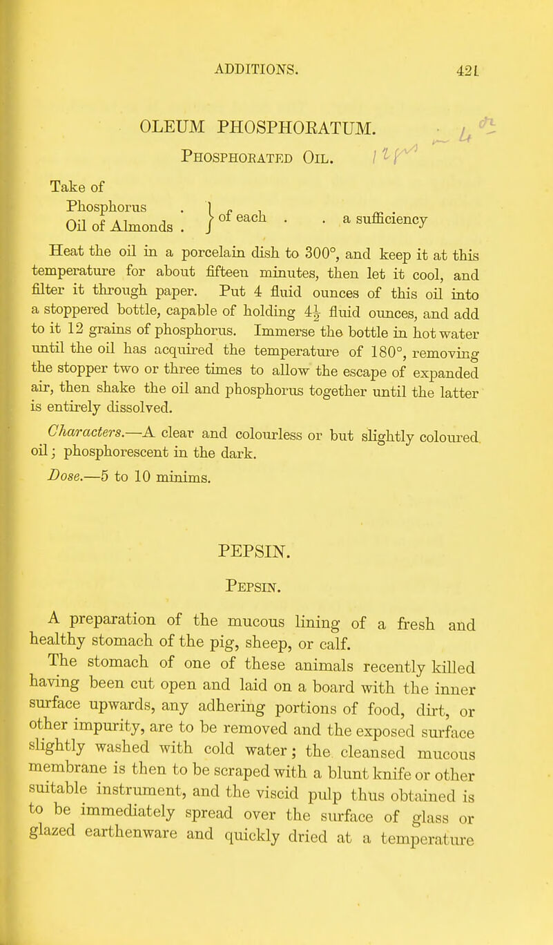 OLEUM PHOSPHOEATUM. Phosphokated Oil. Take of Phosphorus 1 „ . OH of Almonds . )ofeach ' • a sufficiency Heat the oil in a porcelain dish to 300°, and keep it at this temperature for about fifteen minutes, then let it cool, and filter it through paper. Put 4 fluid ounces of this oil into a stoppered bottle, capable of holding 4±- fluid ounces, and add to it 12 grains of phosphorus. Immerse the bottle in hot water until the oil has acquired the temperature of 180°, removing the stopper two or three times to allow the escape of expanded air, then shake the oil and phosphorus together until the latter is entirely dissolved. ^ Characters.—A clear and colourless or but slightly coloured, oil; phosphorescent in the dark. Dose.—5 to 10 minims. PEPSIN. Pepsin. A preparation of the mucous lining of a fresh and healthy stomach of the pig, sheep, or calf. The stomach of one of these animals recently killed having been cut open and laid on a board with the inner surface upwards, any adhering portions of food, dirt, or other impurity, are to be removed and the exposed surface slightly washed with cold water; the cleansed mucous membrane is then to be scraped with a blunt knife or other suitable instrument, and the viscid pulp thus obtained is to be immediately spread over the surface of glass or glazed earthenware and quickly dried at a temperature