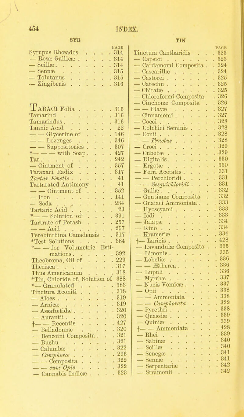 SYR PAGE Syrupus Rhoeados . . . .314 — Rosas Gallicas 314 — Scillas 314 — Sennas 315 — Tolutanus 315 — Zingiberis 316 TABACI Folia 316 Tamarind 316 Tamarindus 316 Tannic Acid 22 Glycerine of ... . 146 Lozenges 346 Suppositories .... 307 f with Soap .... 427 Tar 242 — Ointment of 357 Taraxaci Radix 317 Ta/rta/r Umetic 41 Tartarated Antimony ... 41 Ointment of ... . 352 — Iron 141 — Soda . 284 Tartaric Acid 23 * Solution of .... 391 Tartrate of Potash . . . .257 Acid 257 Terebinth ina Canadensis . .317 *Test Solutions 384 * for Volumetric Esti- mations 392 Theobroma, Oil of ... . 229 Theriaca 317 Thus Americanum .... 318 *Tin, Chloride of, Solution of 388 *— Granulated 383 Tinctura Aconiti 318 — Aloes 319 — Arnicas 319 — Assafcetidas 320 — Aurantii 320 f Recentis 427 — Belladonnas 320 — Benzoini Composita . . .321 — Bnchu 321 — Calumbae 322 — CamygTwrcB 296 Composita 322 cum Opio 322 — Cannabis Indicas .... 323 TIN PAGE Tinctura Cantharidis . . . 323 — Capsici 323 — Cardamomi Composita . . 324 — Cascarillae 324 — Castorei 325 — Catechu 325 — Chiratas 325 — Chloroformi Composita . 326 — Cinchonas Composita . . 326 Flavas 327 — Cinnamomi 327 — Cocci 328 — Colchici Seminis .... 328 — Conii 328 Fructvs 328 — Croci 329 — Cubebas 329 — Digitalis 330 — Ergotas 330 — Ferri Acetatis 331 Perchloridi 331 Sesquichloridi .... 331 — Gallas 332 — Gentianas Composita . . 332 — Guaiaci Ammoniata . . . 333 — Hyoscyami 333 — Iodi 333 — Jalapas 334 — Kino 334 — Kramerias 334 f— Laricis 428 — Lavandulae Composita . . 335 — Limonis 335 — Lobelias 336 .ffitherea 336 — Lupuli 336 — Myrrhas 337 — Nucis Vomicas 337 — Opii 338 Ammoniata .... 338 Camyphorata .... 322 — Pyrethri 338 — Quassias «»«» — Quinias 339 \ Ammoniata .... 428 — Rhei 339 — Sabinas 340 — Scillas 340 — Senegas 341 — Sennas 341 — Serpentarias 342 — Stramonii 342