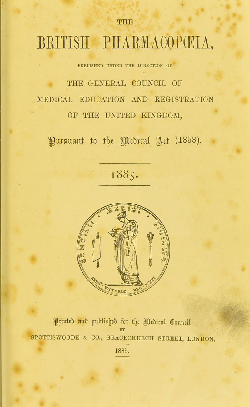 THE BRITISH PHARMACOPOEIA, PUBLISHED Xn^DER THE DIRECTION OP' THE G-ENEEAL COUNCIL OF MEDICAL EDUCATION AND REGISTEATION OF THE UNITED KINGDOM, f wrsuant to il^z Sl^bial %d (1858). . 1885. |nnki> Httb- publisljjb fat t^c lilcbital Council BT SPOTTISWOODE & CO., GRACECHUROH STREET, LONDON. * 1885.