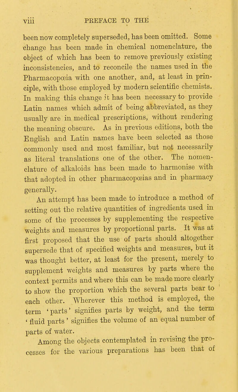 been now completely superseded, has been omitted. Some change has been made in chemical nomenclature, the object of which has been to remove previously existing inconsistencies, and to reconcile the names used in the Pharmacopoeia with one another, and, at least in prin- ciple, with those employed by modern scientific chemists. In making this change it has been necessary to provide Latin names which admit of being abbreviated, as they usually are in medical prescriptions, without rendering the meaning obscure. As in previous editions, both the English and Latin names have been selected as those commonly used and most familiar, but not necessarily as literal translations one of the other. The nomen- clature of alkaloids has been made to harmonise with that adopted in other pharmacopoeias and in pharmacy generally. An attempt has been made to introduce a method of setting out the relative quantities of ingredients used in some of the processes by supplementing the respective weights and measures by proportional parts. It was at first proposed that the use of parts should altogether supersede that of specified weights and measures, but it was thought better, at least for the present, merely to supplement weights and measures by parts where the context permits and where this can be made more clearly to show the proportion which the several parts bear to each other. Wherever this method is employed, the term 'parts' signifies parts by weight, and the term ' fluid parts ' signifies the volume of an equal number of parts of water. Among the objects contemplated in revising the pro- cesses for the various preparations has been that of