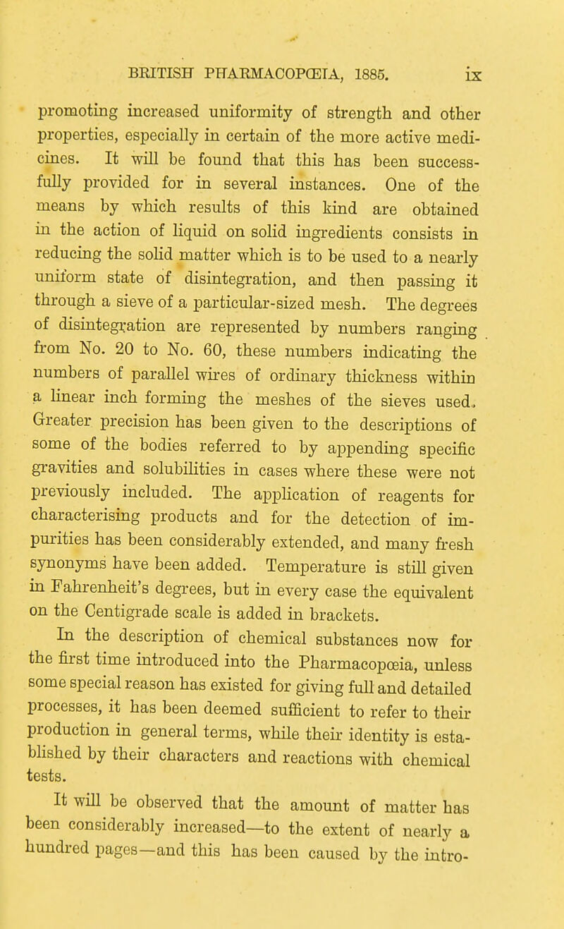 promoting increased uniformity of strength and other properties, especially in certain of the more active medi- cines. It will be found that this has been success- fully provided for in several instances. One of the means by which results of this kind are obtained ia the action of liquid on solid ingredients consists in reducing the solid matter which is to be used to a nearly uniform state of disintegration, and then passing it through a sieve of a particular-sized mesh. The degrees of disintegration are represented by numbers ranging from No. 20 to No. 60, these numbers indicating the numbers of parallel wu:es of ordinary thickness within a linear inch forming the meshes of the sieves used,. Greater precision has been given to the descriptions of some of the bodies referred to by appending specific gravities and solubilities in cases where these were not previously included. The application of reagents for characterising products and for the detection of im- purities has been considerably extended, and many fresh synonyms have been added. Temperature is still given in Fahrenheit's degrees, but m every case the equivalent on the Centigrade scale is added in brackets. In the description of chemical substances now for the first time introduced into the Pharmacopoeia, unless some special reason has existed for giving full and detailed processes, it has been deemed sufficient to refer to their production in general terms, while their identity is esta- blished by their characters and reactions with chemical tests. It will be observed that the amount of matter has been considerably increased—to the extent of nearly a hundred pages—and this has been caused by the intro-