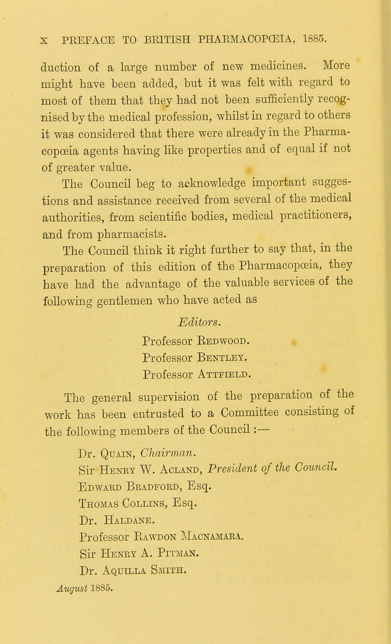 duction of a large number of new medicines. More might have been added, but it was felt with regard to most of them that they had not been sufSciently recog- nised by the medical profession, whilst in regard to others it was considered that there were already in the Pharma- copoeia agents having like properties and of equal if not of greater value. The Council beg to acknowledge important sugges- tions and assistance received from several of the medical authorities, from scientific bodies, medical practitioners, and from pharmacists. The Council think it right further to say that, in the preparation of this edition of the Pharmacopoeia, they have had the advantage of the valuable services of the following gentlemen who have acted as Editors. Professor Kedwood. * Professor Bentley. Professor Attfield. The general supervision of the preparation of the work has been entrusted to a Committee consisting of the following members of the Council:— Dr. QuAiN, Chairman. Sir Henbt W. Acland, President of the Council. Edwabd Bbadford, Esq. Thomas Collins, Esq. Dr. Haldane. Professor Eawdon Macnamaea, Sir Henby a. Pitman. Dr. Aquilla Smith. August 1885.