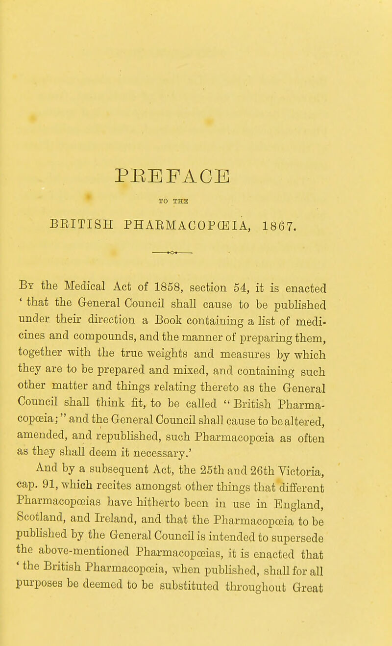 * TO THE BRITISH PHAEMACOPGEIA, 1867. By the Medical Act of 1858, section 54, it is enacted * that the General Council shall cause to be published under their direction a Book containing a list of medi- cines and compounds, and the manner of preparing them, together with the true weights and measures by which they are to be prepared and mixed, and containing such other matter and things relating thereto as the General Council shall think fit, to be called British Pharma- copoeia;  and the General Council shall cause to be altered, amended, and republished, such Pharmacopoeia as often as they shall deem it necessary.' And by a subsequent Act, the 25th and 26th Victoria, cap. 91, which recites amongst other things that different Pharmacopoeias have hitherto been in use in England, Scotland, and Ireland, and that the Pharmacopceia to be pubhshed by the General Council is intended to supersede the above-mentioned Pharmacopoeias, it is enacted that ' the British Pharmacopoeia, when published, shall for all purposes be deemed to be substituted throughout Great