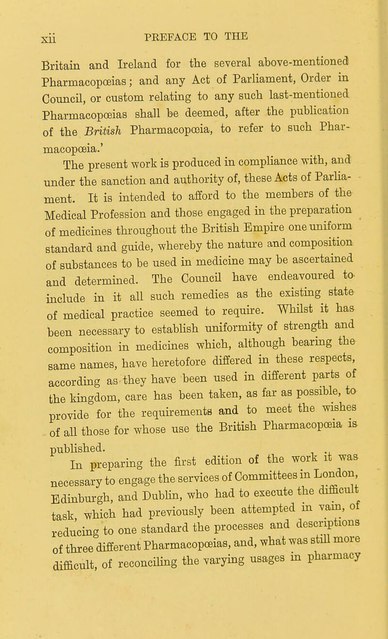 Britain and Ireland for the several above-mentioned Pharmacopoeias; and any Act of Parliament, Order in Council, or custom relating to any such last-mentioned Pharmacopoeias shall he deemed, after the publication of the British Pharmacopoeia, to refer to such Phar- macopoeia.' The present work is produced in compliance with, and under the sanction and authority of, these Acts of Parha- ment. It is intended to afford to the members of the Medical Profession and those engaged in the preparation of medicines throughout the British Empire one uniform standard and guide, whereby the nature and composition of substances to be used in medicine may be ascertained and determined. The CouncU have endeavoured to. include in it all such remedies as the existing state of medical practice seemed to require. Whilst it has been necessary to establish uniformity of strength and composition in medicines which, although bearmg the same names, have heretofore differed in these respects, according as they have been used in different parts of the kingdom, care has been taken, as far as possible, to provide for the requirements and to meet the wishes of all those for whose use the British Pharmacopoeia m published. In preparing the first edition of the work it was necessary to engage the services of Committees in London Edinburgh, and Dublin, who had to execute the difficult task which had previously been attempted m vam, of reducing to one standard the processes and descriptions of three different Pharmacopoeias, and, what was still more difficult, of reconciling the varying usages m pharmacy