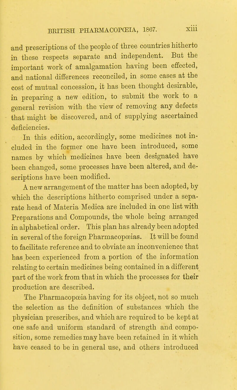 and prescriptions of the people of three countries hitherto in these respects separate and independent. But the important work of amalgamation having been effected, and national differences reconciled, in some cases at the cost of mutual concession, it has been thought desirable, in preparing a new edition, to submit the work to a general revision with the view of removing any defects that might be discovered, and of supplying ascertained deficiencies. In this edition, accordingly, some medicines not in- cluded in the former one have been introduced, some names by which medicines have been designated have been changed, some processes have been altered, and de- scriptions have been modified. A new arrangement of the matter has been adopted, by which the descriptions hitherto comprised under a sepa- rate head of Materia Medica are included in one list with Preparations and Compounds, the whole being arranged in alphabetical order. This plan has already been adopted in several of the foreign Pharmacopceias. It will be found to facilitate reference and to obviate an inconvenience that has been experienced from a portion of the information relating to certain medicines being contained in a different part of the work from that in which the processes for their production are described. The Pharmacopoeia having for its object, not so much the selection as the definition of substances which the physician prescribes, and which are required to be kept at one safe and uniform standard of strength and compo- sition, some remedies may have been retained in it which have ceased to be in general use, and others introduced