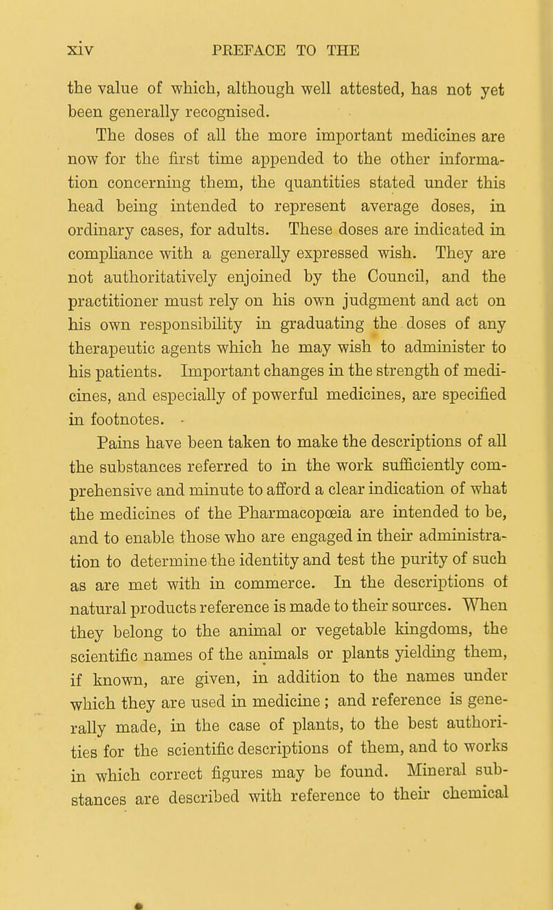 the value of which, although well attested, has not yet been generally recognised. The doses of all the more important medicines are now for the first time appended to the other informa- tion concerniag them, the quantities stated under this head being intended to represent average doses, in ordinary cases, for adults. These doses are indicated ia comphance with a generally expressed wish. They are not authoritatively enjoined by the Council, and the practitioner must rely on his own judgment and act on his own responsibility in graduating the doses of any therapeutic agents which he may wish to administer to his patients. Important changes in the strength of medi- cines, and especially of powerful medicines, are specified in footnotes. • Pains have been taken to make the descriptions of all the substances referred to in the work sujfficiently com- prehensive and minute to afford a clear indication of what the medicines of the Pharmacopoeia are intended to be, and to enable those who are engaged in their administra- tion to determine the identity and test the purity of such as are met with in commerce. In the descriptions of natural products reference is made to their sources. When they belong to the animal or vegetable kingdoms, the scientific names of the animals or plants yielding them, if known, are given, in addition to the names under which they are used in medicine ; and reference is gene- rally made, in the case of plants, to the best authori- ties for the scientific descriptions of them, and to works in which correct figures may be found. Mineral sub- stances are described with reference to their chemical