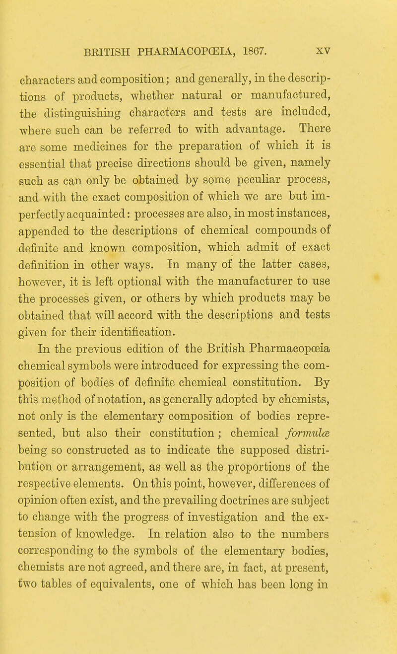 characters and composition; and generally, in the descrip- tions of products, whether natural or manufactured, the distinguishing characters and tests are included, where such can he referred to with advantage. There are some medicines for the preparation of which it is essential that precise directions should be given, namely such as can only be obtained by some peculiar process, and with the exact composition of which we are but im- perfectly acquainted: processes are also, in most instances, appended to the descriptions of chemical compounds of definite and known composition, which admit of exact definition in other ways. In many of the latter cases, however, it is left optional with the manufacturer to use the processes given, or others by which products may be obtained that will accord with the descriptions and tests given for their identification. In the previous edition of the British Pharmacopoeia chemical symbols were introduced for expressing the com- position of bodies of definite chemical constitution. By this method of notation, as generally adopted by chemists, not only is the elementary composition of bodies repre- sented, but also their constitution ; chemical formulce being so constructed as to indicate the supposed distri- bution or arrangement, as well as the proportions of the respective elements. On this point, however, differences of opinion often exist, and the prevailing doctrines are subject to change with the progress of investigation and the ex- tension of knowledge. In relation also to the numbers corresponding to the symbols of the elementary bodies, chemists are not agreed, and there are, in fact, at present, two tables of equivalents, one of which has been long in