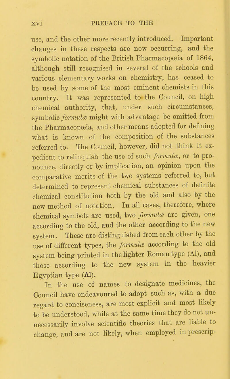 use, and the other more recently introduced. Important changes in these respects are now occurring, and the symbolic notation of the British Pharmacopoeia of 1864, although still recognised in several of the schools and various elementary works on chemistry, has ceased to be used by some of the most eminent chemists in this country. It was represented to the Council, on high chemical authority, that, under such circumstances, symbolic/ormMZ<s might with advantage be omitted from the Pharmacopoeia, and other means adopted for defining what is known of the composition of the substances referred to. The Council, however, did not think it ex- pedient to relinquish the use of such formula, or to pro- nounce, directly or by implication, an opinion upon the comparative merits of the two systems referred to, but determined to represent chemical substances of definite chemical constitution both by the old and also by the new method of notation. In all cases, therefore, where chemical symbols are used, two formulcB are given, one according to the old, and the other according to the new system. These are distinguished from each other by the use of different types, the formula according to the old system being printed in the lighter Eomantype (Al), and those according to the new system in the heavier Egyptian type (Al). In the use of names to designate medicines, the Council have endeavoured to adopt such as, with a due regard to conciseness, are most explicit and most likely to be understood, while at the same time they do not un- necessarily involve scientific theories that are liable to change, and are not likely, when employed in prescrip-