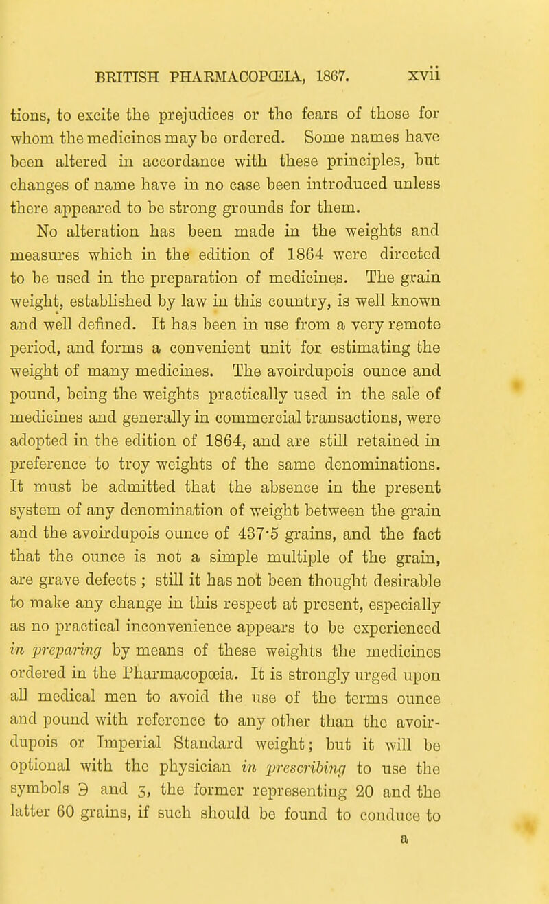 tions, to excite the prejudices or the fears of those for whom the medicines may be ordered. Some names have been altered in accordance with these principles, but changes of name have in no case been introduced unless there appeared to be strong grounds for them. No alteration has been made in the weights and measures which in the edition of 1864 were directed to be used in the preparation of medicines. The grain weight, established by law in this country, is well known and well defined. It has been in use from a very remote period, and forms a convenient unit for estimating the weight of many medicines. The avoirdupois ounce and pound, being the weights practically used in the sale of medicines and generally in commercial transactions, were adopted in the edition of 1864, and are still retained in preference to troy weights of the same denominations. It must be admitted that the absence in the present system of any denomination of weight between the grain arid the avoirdupois ounce of 437*5 grains, and the fact that the ounce is not a simple multiple of the grain, are grave defects ; still it has not been thought desu-able to make any change in this respect at present, especially as no practical inconvenience appears to be experienced in preparing by means of these weights the medicines ordered in the Pharmacopoeia. It is strongly urged upon all medical men to avoid the use of the terms ounce and pound with reference to any other than the avoir- dupois or Imperial Standard weight; but it will be optional with the physician in prescribing to use the symbols 9 and 5, the former representing 20 and the latter 60 grains, if such should be found to conduce to a