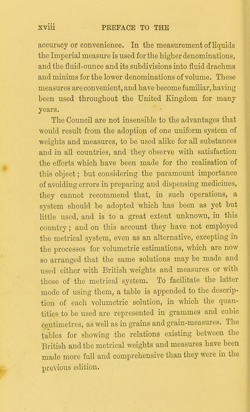 accuracy or convenience. In the measurement of liquids the Imperial measure is used for the higher denominations, and the fluid-ounce and its subdivisions into fluid drachms and minims for the lower denominations of volume. These measures are convenient, and have become familiar, having been used throughout the United Kingdom for many years. The Council are not insensible to the advantages that would result from the adoption of one uniform system of weights and measures, to be used alike for all substances and in all countries, and they observe with satisfaction the efforts which have been made for the realisation of this object; but considering the paramount importance of avoiding errors in preparing and dispensing medicines, they cannot recommend that, in such operations, a system should be adopted which has been as yet but little used, and is to a great extent unknown, in this country; and on this account they have not employed the metrical system, even as an alternative, excepting in the processes for volumetric estimations, which are now so arranged that the same solutions may be made and used either with British weights and measures or with those of the metrical system. To facilitate the latter mode of using them, a table is appended to the descrip- tion of each volumetric solution, in which the quan- tities, to be used are represented in grammes and cubic centimetres, as well as in grains and grain-measures. The tables for showing the relations existing between the British and the metrical weights and measures have been made more full and comprehensive than they were in the previous edition.