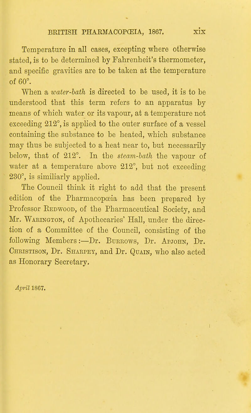 Temperature in all cases, excepting where otherwise stated, is to be determined by Fahrenheit's thermometer, and specific gravities are to be taken at the temperature of 60°. When a water-hath is directed to be used, it is to be understood that this term refers to an apparatus by means of which water or its vapour, at a temperature not exceeding 212°, is applied to the outer surface of a vessel containing the substance to be heated, which substance may thus be subjected to a heat near to, but necessarily below, that of 212°. In the steam-hath the vapour of water at a temperature above 212°, but not exceeding 230°, is similiarly applied. The Council think it right to add that the present edition of the Pharmacopoeia has been prepared by Professor Eedwood, of the Pharmaceutical Society, and Mr. Waeington, of Apothecaries' Hall, under the direc- tion of a Committee of the Council, consisting of the following Members:—Dr. Burrows, Dr. Apjohn, Dr. Christison, Dr. Sharpey, and Dr. Quain, who also acted as Honorary Secretary. April 1867.