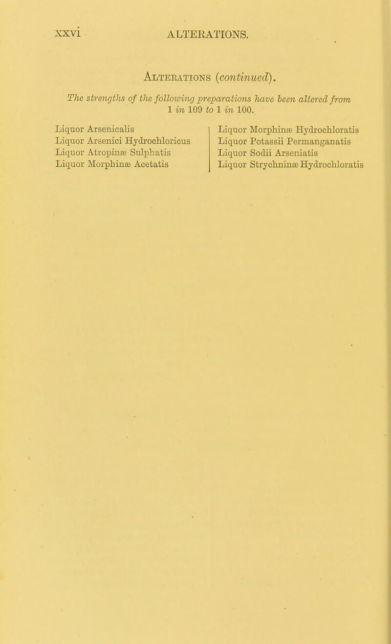 ALTERATIONS. Alterations (continued). The strengths of the following preparations have been altered from 1 in 109 to 1 in 100. Liquor Arsenicalis Liquor Morphinfe Hydrochloratis Liquor Arsenici HydrocMoricus Liquor Potassii Permanganatis Liquor Atropinte Sulphatis Liquor Sodii Arseniatis Liquor Morphinse Acetatis Liquor StrychninsB Hydrochloratis