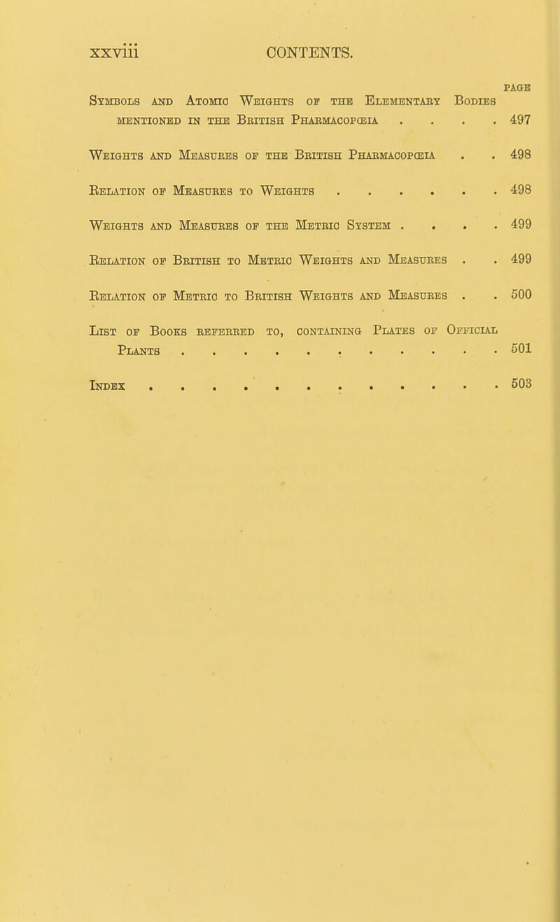 PAGE Symbols and Aioma Weights of the Elementaey Bodies MENTIONED IN THE BbITISH PhAEMAOOPCEIA .... 497 Weights and Measuees oe the Beitish Phaemacopceu . . 498 Eelation op Measuees to Weights 498 Weights and Measuees oe the Meteio System .... 499 Eelation oe Beitish to Meteio Weights and Measuees . . 499 Eelation op Meteio to Beitish Weights and Measuees . . 500 List op Books eepeeeed to, containing Plates of Official Plants 501