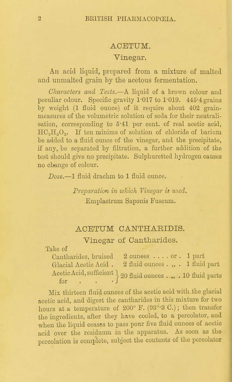 ACETUM. Vinegar. An acid liquid, prepared from a mixture of malted and unmalted grain by the acetous fermentation. Characters and Tests.—A liquid of a brown colour and pecuHar odour. Specific gravity 1*017 to 1'019. 445'4graiQS by weight (1 fluid ounce) of it require about 402 grain- measures of the volumetric solution of soda for their neutrah- sation, corresponding to 5'41 per cent, of real acetic acid, HC2H3O2. If ten minims of solution of chloride of barium be added to a fluid ounce of the vinegar, and the precipitate, if any, be separated by filtration, a further addition of the test should give no precipitate. Sulphuretted hydrogen causes no change of colour. Dose.—1 fluid drachm to 1 fluid ounce. Preparation in loliich Vinegar is used. Emplastrum Saponis Fuscum. ACETUM OANTHARIDIS. Vinegar of Oantharides. Take of Cantharides, bruised 2 omiees .... or . 1 part Glacial Acetic Acid . 2 fluid ounces . ,, . 1 fluid part Acetic Acid, sufficient 1 ^^^^^ . „ . 10 fluid parts for . . -J Mix thirteen fluid ounces of the acetic acid with .the glacial acetic acid, and digest the cantharides in this mixture for two hours at a temperature of 200° F. (93°-3 G.); tben transfer the ingredients, after they have cooled, to a percolator, and when the hquid ceases to pass pour five fluid ounces of acetic acid over the residuum in the apparatus. As soon as the percolation is complete, subject the contents of the percolator