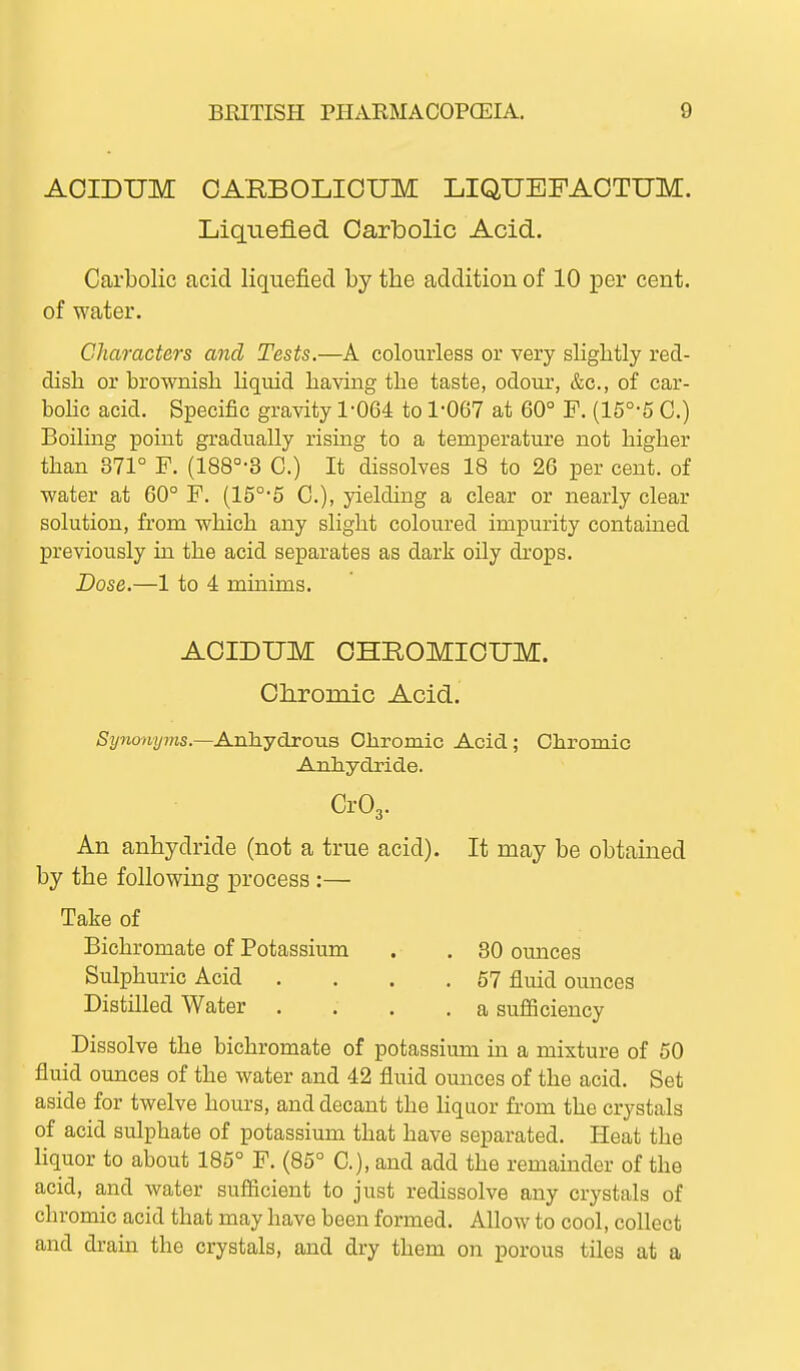 AOIDUM OARBOLIOUM LIQUEFAOTUM. Liqiiefied. Carbolic Acid- Carbolic acid liquefied by the addition of 10 per cent, of water. Characters and Tests.—A colourless or very sliglitly red- dish or brownish liquid having the taste, odour, &c., of car- bohc acid. Specific gravity 1-064 to 1-067 at 60° F. (15°-5 C.) Boiling point gradually rising to a temperature not higher than 371° F. (188°-3 C.) It dissolves 18 to 26 per cent, of water at 60° F. (15°-5 C), yielding a clear or nearly clear solution, from which any slight coloured impurity contained previously in the acid separates as dark oily di'ops. Dose.—1 to 4 minims. AOIDUM OHROMICUM. Olironiic Acid. Synonyms.—Anhydrous Chromic Acid; Chromic ■Anhydride. Cr03. An anhydride (not a true acid). It may be obtained by the following process:— Take of Bichromate of Potassium . . 30 ounces Sulphuric Acid . . . .57 fluid ounces Distilled Water .... a sufficiency Dissolve the bichromate of potassium in a mixture of 50 fluid ounces of the water and 42 fluid ounces of the acid. Set aside for twelve hours, and decant the liqaor from the crystals of acid sulphate of potassium that have separated. Heat the liquor to about 185° F. (85° C), and add the remainder of the acid, and water sufiicient to just redissolve any crystals of chromic acid that may have been formed. Allow to cool, collect and drain the crystals, and dry them on porous tiles at a