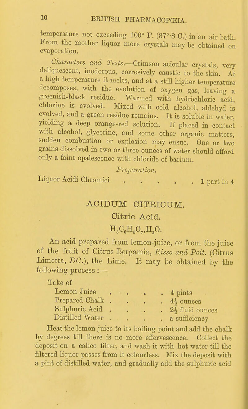 temperature not exceeding 100° F. (37°-8 C.) in an air bath. From the mother liquor more crystals may be obtained on evaporation. Characters and Tests.—Gvimson acicular crystals, very deliquescent, inodorous, corrosively caustic to the skin. At a high temperature it melts, and at a still higher temperatm-e decomposes, with the evolution of oxygen gas, leaving a greenish-black residue. Warmed with hydrochloric acid, chlorme is evolved. Mixed with cold alcohol, aldehyd is evolved, and a green residue remains. It is soluble in water, yielding a deep orange-red solution. If placed in contact with alcohol, glycerine, and some other organic matters, sudden combustion or explosion may ensue. One or two grains dissolved in two or three ounces of water should afford only a famt opalescence with chloride of barium. Po-eparation. Liquor Acidi Chromici 1 part in 4 AOIDUM OITRIOUM. Citric Acid. H3CeH,0„H30. An acid prepared from lemon-juice, or from the juice of the fruit of Citrus Bergamia, Risso and Poit. (Citrus Limetta, DC), the Lime. It may be obtained by the following process :— Take of Lemon Juice ... . .4 pmts Prepared Chalk . . . . 4| ounces Sulphuric Acid . . . .21 fluid omices Distilled Water .... a sufficiency Heat the lemon juice to its boiling point and add the chalk by degrees tiU there is no more effervescence. Collect the deposit on a calico filter, and wash it with hot water till the filtered liquor passes from it colourless. Mix the deposit with a pint of distilled water, and gradually add the sulphm-ic acid