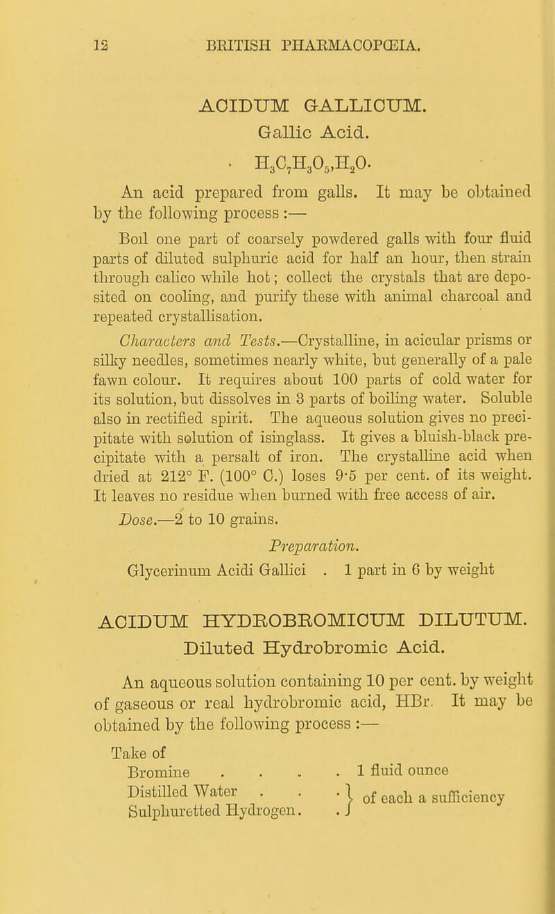 AOIDUM GALLICUM. Gallic Acid. • H3C7H305,H20' An acid prepared from galls. It may be obtained by the following process :— Boil one part of coarsely powdered, galls with four fluid parts of diluted sulphuric acid for half an hour, then strain through calico while hot; collect the crystals that are depo- sited on cooling, and purify these with animal charcoal and repeated crystallisation. Characters and Tests.—Crystalline, in acicular prisms or silky needles, sometimes nearly white, but generally of a pale fawn colour. It requires about 100 parts of cold water for its solution, but dissolves in 3 parts of boiling water. Soluble also in rectified spirit. The aqueous solution gives no preci- pitate with solution of isinglass. It gives a bluish-black pre- cipitate with a persalt of iron. The crystallhie acid when dried at 212° F. (100° 0.) loses 9-5 per cent, of its weight. It leaves no residue when burned with free access of air. Dose.—2 to 10 grains. Preparatio7i. Glycerhium Acidi Galhci . 1 part in 6 by weight AOIDUM HYDROBROMIOUM DILUTUM. Diluted Hydrobromic Acid. An aqueous solution containing 10 per cent, by weight of gaseous or real hydrobromic acid, HBr. It may be obtained by the following process :— Take of Bromine .... 1 fluid ounce Distilled Water . . . 1 ^^^j^ ^ sufficiency Sulphuretted Hydrogen. . J