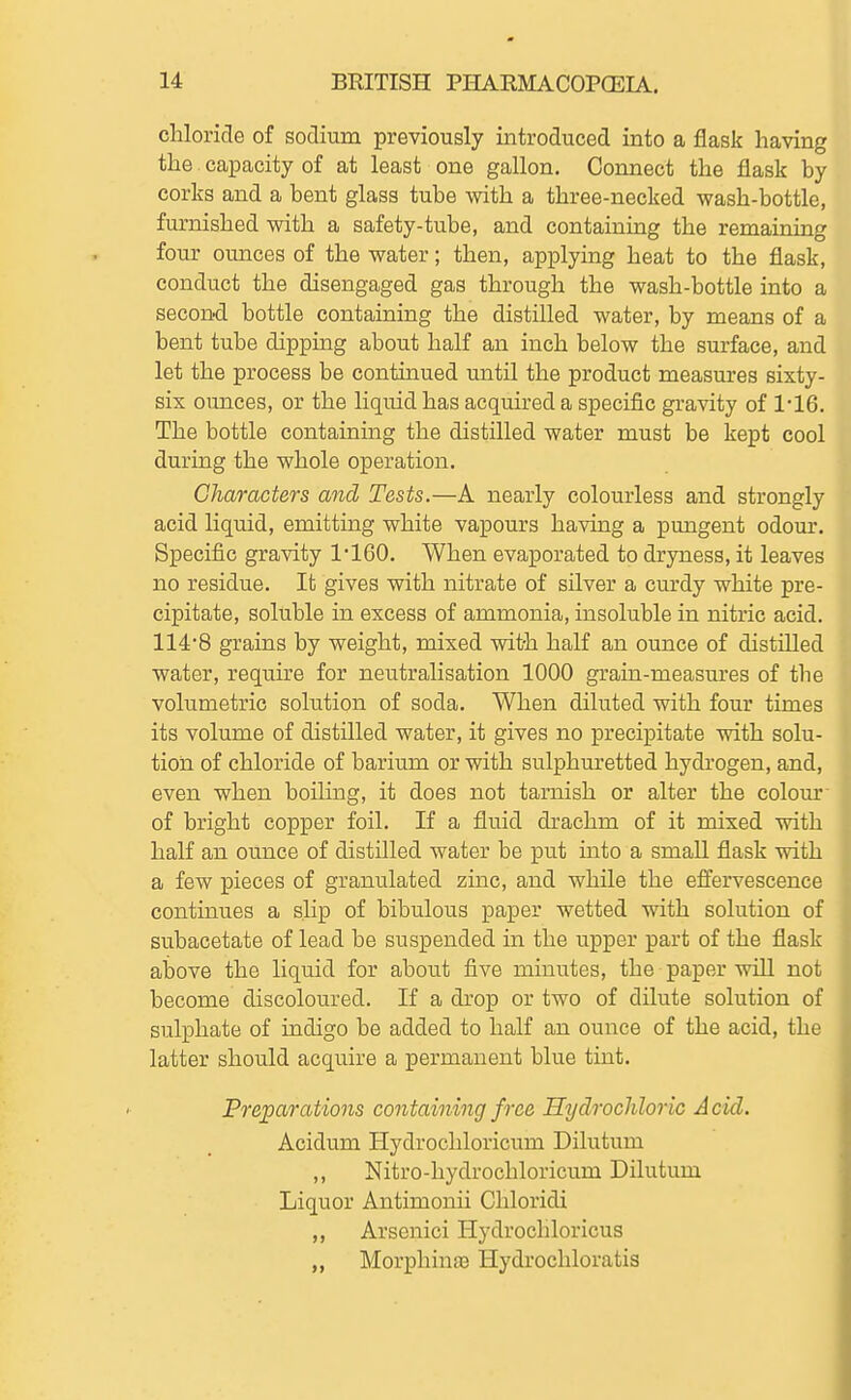 chloride of sodium previously introduced into a flask having the capacity of at least one gallon. Connect the flask by corks and a bent glass tube with a three-necked wash-bottle, furnished with a safety-tube, and containing the remaining four ounces of the water; then, applying heat to the flask, conduct the disengaged gas through the wash-bottle into a second bottle containing the distilled water, by means of a bent tube dipping about half an inch below the surface, and let the process be continued until the product measures sixty- six ounces, or the liquid has acquired a specific gravity of 1'16. The bottle containing the distilled water must be kept cool during the whole operation. Characters and Tests.—A nearly colourless and strongly acid liquid, emitting white vapours having a pungent odom*. Specific gravity 1160. When evaporated to dryness, it leaves no residue. It gives with nitrate of silver a curdy white pre- cipitate, soluble in excess of ammonia, insoluble in nitric acid. 114'8 grains by weight, mixed with half an ounce of distilled water, require for neutralisation 1000 grain-measures of the volumetric solution of soda. When diluted with four times its volume of distilled water, it gives no precipitate with solu- tion of chloride of barium or with sulphuretted hydi'ogen, and, even when boiling, it does not tarnish or alter the colour of bright copper foil. If a fluid drachm of it mixed with half an ounce of distilled water be put into a small flask with a few pieces of granulated zmc, and while the effervescence continues a slip of bibulous paper wetted with solution of subacetate of lead be suspended in the upper part of the flask above the liquid for about five minutes, the paper will not become discoloured. If a drop or two of dilute solution of sulphate of indigo be added to half an ounce of the acid, the latter should acquire a permanent blue tint. Preparatio7is containing free Hydrochloric Acid. Acidum Hydrochloricum Dilutum ,, Nitro-hydrochloricum Dilutum Liquor Antimonii Chloridi ,, Arsenici Hydrochloricus „ Morphinae Hydrochloratis