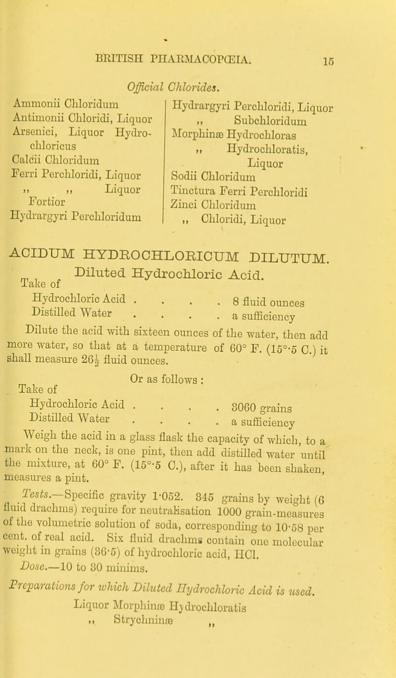 Official Chlorides. Ammonii Cliloridum Antimonii Cliloridi, Liquor Arsenici, Liquor Hydro- chloricus Calcii Cliloridum Ferri Perchloridi, Liquor u „ Liquor Forfcior Hydi'argyri Percliloridum Hydrargyri Perchloridi, Liquor Subchloridum Morphine Hydrochloras „ Hydrochloratis, Liquor Sodii Chloridum Tinctura Ferri Perchloridi Zinci Chloridum ,, Chloridi, Liquor AOIDUM HYDROOHLORICUM DILIJTUM. Dnuted HydrocMoric Acid. Take of Hydi-ochloric Acid .... 8 fluid ounces DistiUed Water .... a sufficiency Dilute the acid with sixteen ounces of the water, then add more water, so that at a temperature of 60° F. (15°-5 C.) it shall measure 26| fluid ounces. Or as follows; Take of Hydrochloric Acid .... 3060 grains DistiUed Water .... a sufficiency Weigh the acid in a glass flask the capacity of which, to a mark on the neck, is one pint, then add distilled water until the mixture, at 60° F. (15°-5 C), after it has been shaken, measures a pint. Tes^s.—Specific gravity 1-052. 345 grains by weight (6 fluid drachms) require for neutralisation 1000 grain-measures of the volumetric solution of soda, corresponding to 10-68 per cent, of real acid. Six fluid drachms contain one molecular weight m grains (36-5) of hydrochloric acid, liCl. Dose.—10 to 30 minims. Preparations for which Diluted Hydrochloric Acid is tised. Liquor Morphinas H;ydi-ochloratis ,, Strychninae