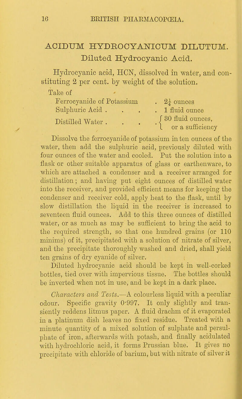 AOIDUM HYDROOYANICUM DILUTUM. Diluted Hydrocyanic Acid. Hydrocyanic acid, HON, dissolved in water, and con- stituting 2 per cent, by weight of the solution. Dissolve the ferrocyanide of potassium in ten ounces of the water, then add the sulphuric acid, previously diluted with four ounces of the water and cooled. Put the solution into a flask or other suitable apparatus of glass or earthenware, to which are attached a condenser and a receiver arranged for distillation; and having put eight ounces of distilled water into the receiver, and provided efficient means for keeping the condenser and receiver cold, apply heat to the flask, untd. by slow distillation the liquid in the receiver is increased to seventeen fluid ounces. Add to this three ounces of distilled water, or as much as may be sufficient to bring the acid to the required strength, so that one hundred grains (or 110 mmims) of it, precipitated with a solution of nitrate of silver, and the precipitate thoroughly washed and dried, shall yield ten grains of dry cyanide of silver. Diluted hydrocyanic acid should be kept in well-corked bottles, tied over with impervious tissue. The bottles should be mverted when not in use, and be kept in a dark place. Characters and Tests.—A colourless liquid with a pecuHar odour. Specific gravity 0'997. It only slightly and tran- siently reddens litmus paper. A fluid drachm of it evaporated in a platinum dish leaves no fixed residue. Treated with a minute quantity of a mixed solution of sulphate and persul- phate of iron, afterwards with potash, and finally acidulated with hydrochloric acid, it forms Prussian blue. It gives no precipitate with chloride of barium, but with nitrate of silver it Take of Ferrocyanide of Potassium Sulphuric Acid . Distilled Water . 2^ ounces 1 fluid ounce or a sufiiciency