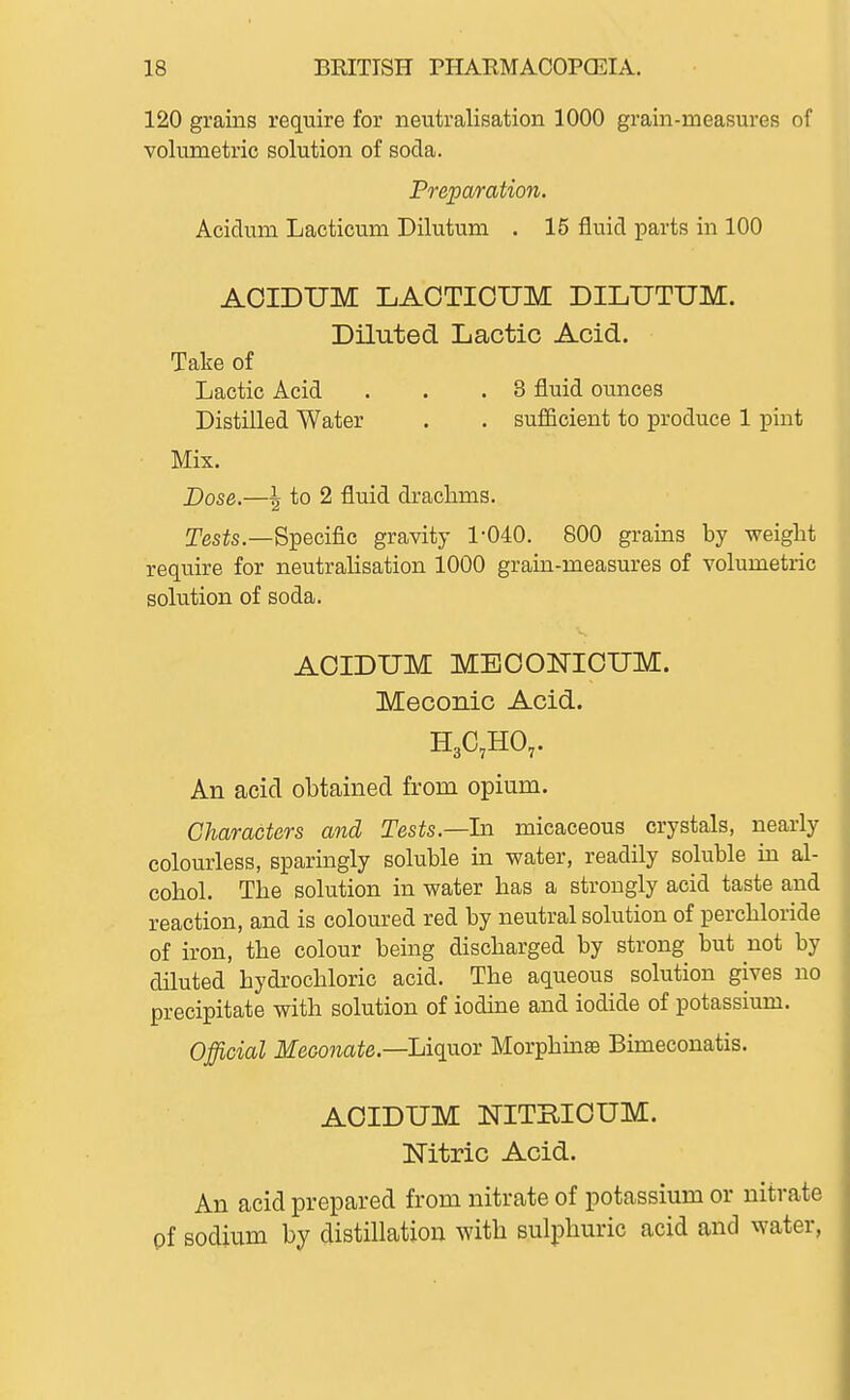 120 grains require for neutralisation 1000 grain-measures of volumetric solution of soda. Preparation. Acidum Lacticum Dilutum . 15 fluid parts in 100 AOIDUM LAGTIOUM DILUTUM. Diluted Lactic Acid. Take of Lactic Acid . . .8 fluid ounces Distilled Water . . suiBcient to produce 1 pint ■ Mix. Dose.—I to 2 fluid drachms. Tes^s.—Specific gravity 1-040. 800 grains by weight require for neutralisation 1000 grain-measures of volumetric solution of soda. AOIDUM MEOOlsriOUM. Meconic Acid. An acid obtained from opium. Characters and Tests.—In. micaceous crystals, nearly colourless, sparingly soluble in water, readily soluble in al- cohol. The solution in water has a strongly acid taste and reaction, and is coloured red by neutral solution of perchloride of iron, the colour being discharged by strong but not by diluted hydrochloric acid. The aqueous solution gives no precipitate with solution of iodine and iodide of potassium. Official Meconate.—Liqvio-r Morphinse Bimeconatis. AOIDUM NITRIOUM. Mtric Acid. An acid prepared from nitrate of potassium or nitrate pf sodium by distillation with sulphuric acid and water,