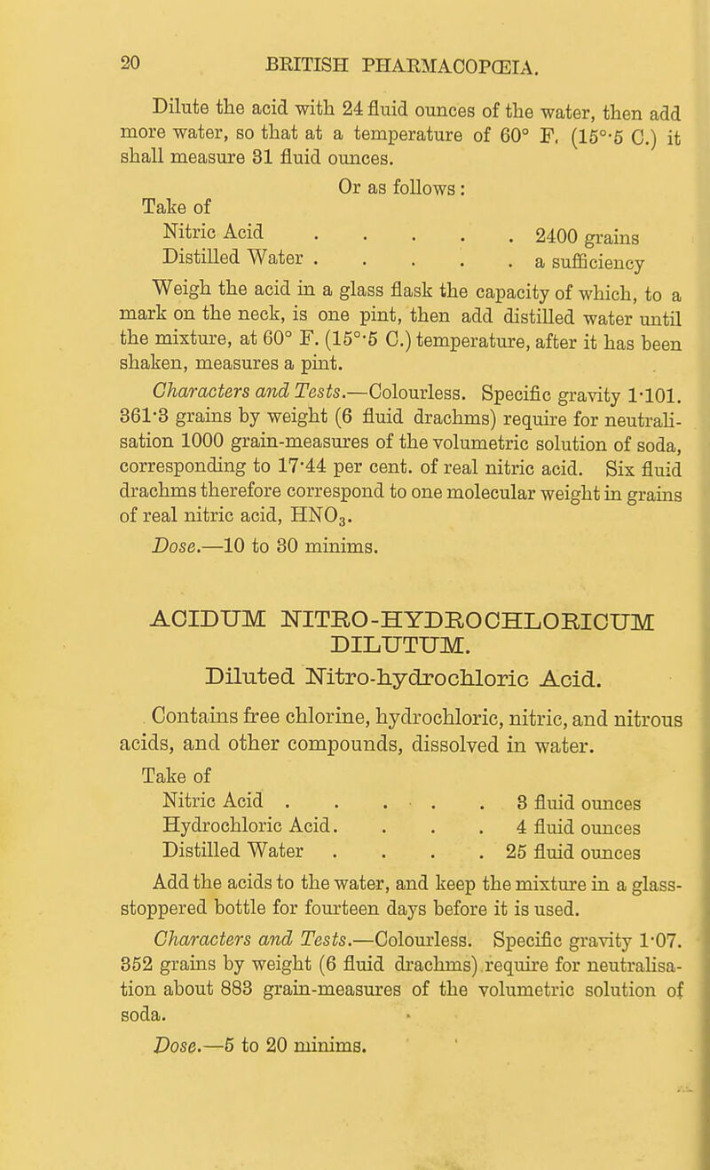 Dilute the acid with 24 fluid ounces of the water, then add more water, so that at a temperature of 60° F. (15°'5 0.) it shall measure 31 fluid ounces. Or as follows: Take of Nitric Acid 2400 grains Distilled Water a sufficiency Weigh the acid in a glass flask the capacity of which, to a mark on the neck, is one pint, then add distilled water until the mixture, at 60° F. (15°-5 C.) temperature, after it has been shaken, measures a pint. Characters and Tesis.—Colourless. Specific gravity 1-101. 361-3 grains by weight (6 fluid drachms) require for neutrah- sation 1000 grain-measures of the volumetric solution of soda, corresponding to 17-44 per cent, of real nitric acid. Six fluid drachms therefore correspond to one molecular weight in grains of real nitric acid, HNO3. Dose.—10 to 30 minims. AOIDUM NITRO-HYDROOHLORICUM DILUTUM. Diluted Mtro-tLydrocliloric Acid. Contains free chlorine, hydrochloric, nitric, and nitrous acids, and other compounds, dissolved in water. Take of Nitric Acid . . ... .3 fluid ounces Hydrochloric Acid. . . . 4 fluid ounces Distilled Water . . . .25 fluid oxmces Add the acids to the water, and keep the mixtm*e in a glass- stoppered bottle for fourteen days before it is used. Characters and Tests.—Colourless. Specific gravity 1-07. 352 grains by weight (6 fluid drachms) require for neutrahsa- tion about 883 grain-measures of the volumetric solution of soda. Dose.—5 to 20 minims.