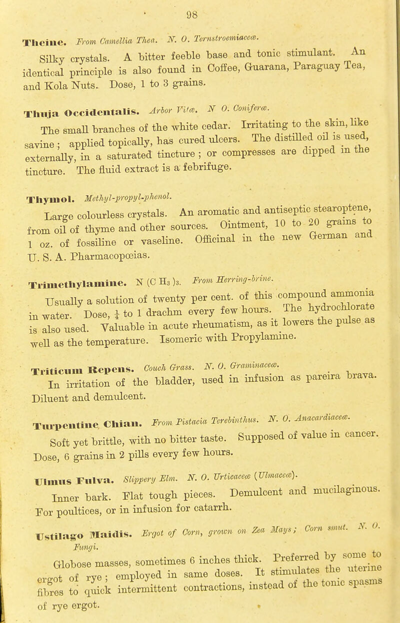 Thciiic. From Camellia Thea. N. 0. Ternstroemiaccce. Silky crystals. A bitter feeble base and tonic stimulant. An identical principle is also found in Coffee, Guarana, Paraguay Tea, and Kola Nuts. Dose, 1 to 3 grains. Tlliija OccidentaliS. Arhor Vifce. N 0. Goniferce. The sman branches of the white cedar. Irritating to the skin, like savine ; appHed topicaUy, has cured ulcers. The distiUed oil is used, externaUy, in a saturated tincture ; or compresses are dipped m the tincture. The fluid extract is a febrifuge. Thymol. Methyl-propyl'phenol. Large colourless crystals. An aromatic and antiseptic stearoptene, from oif of thyme and other sources. Ointment, 10 to 20 grains to 10^. of fossfline or vaseline. Ofiicinal in the new German and U. S. A. Pharmacopoeias. Trimethylamilie. N(CH3)3. From mrring-h-ine. Usually a solution of twenty per cent, of this compound ammonia in water Dose, i to 1 drachm every few hours. The hydi-ocMorate is lo used. Yaluable in acute rheumatism, as it lowers the pulse as weU as the temperature. Isomeric with Propylamine. Tritictim Kepens. Couch Grass. N. 0. Grmnmacem. _ In irritation of the bladder, used in infusion as pareira brava. Diluent and demulcent. Tm-pentine Chian. From Pistacia TereUnthus. N. 0. Anacardiacec. Soft yet brittle, with no bitter taste. Supposed of value in cancer. Dose, 6 grains in 2 piUs every few hours, rimus Fiilva. Slippery Elm. N. 0. Urticaeece {mmacece). Inner bark. Plat tough pieces. Demulcent and mucUagmous. Por poultices, or in infusion for catarrh. llstilago Maidis. Frgot of Corn, grown on Zea Mays; Corn smut. .V. 0. Fungi. Globose .nassea, sometimes 6 inches tHok. Prefexred by some to ovMt Of rye; employed in same doses. It stimulates the uteime Ss to idok inter,iittent contractions, instead of the tome spa,sn« of rye ergot. .