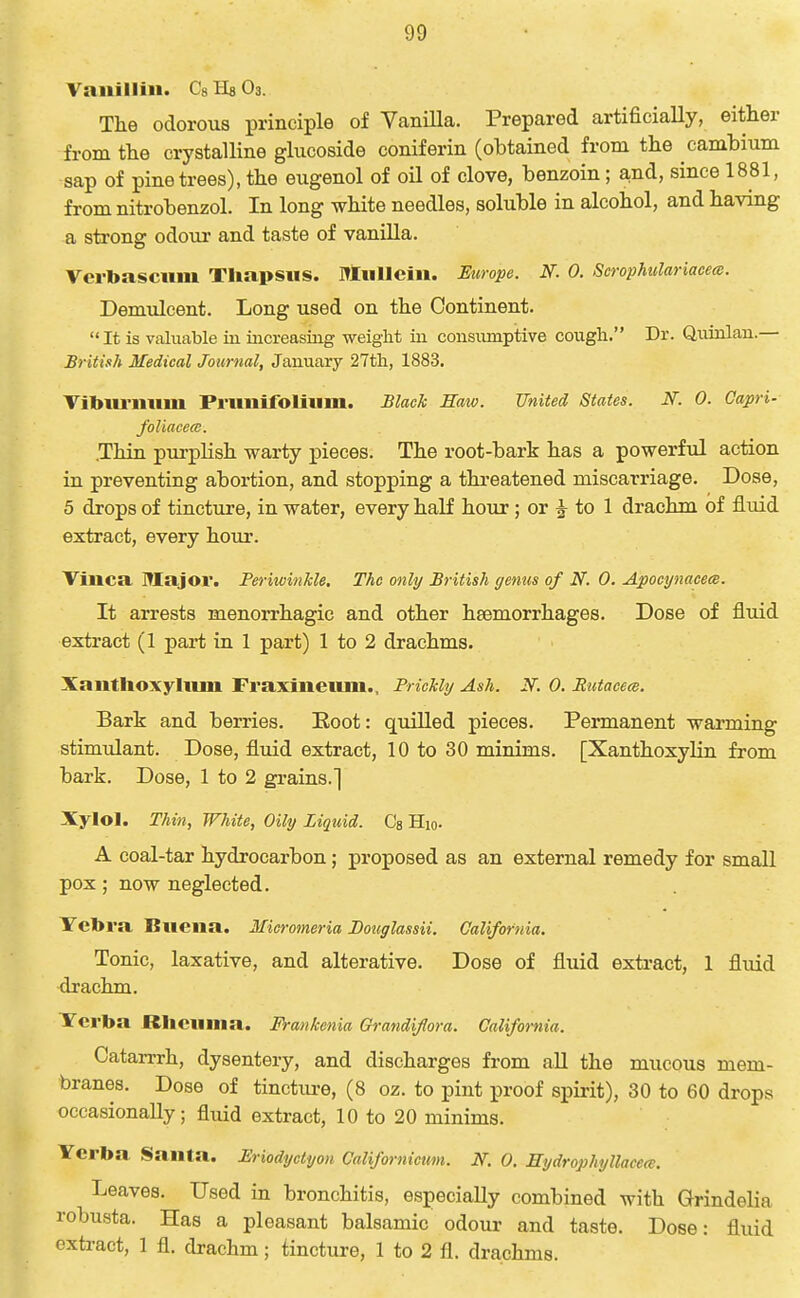 Vanillin. Cs Ha O3. The odorous principle of Yanilla. Prepared artificiaUy, either from the crystalline glucoside coniferin (obtained from the cambium sap of pine trees), the eugenol of oil of clove, benzoin; a,nd, since 1881, from nitrobenzol. In long white needles, soluble in alcohol, and having a strong odoiu' and taste of vanilla. Verbasciini Tliapsiis. Miillcii». Europe. N. 0. ScropMilariacem. Demulcent. Long used on the Continent. It is valuable in iiicreasiag weight m consiunptive cough. Dr. Quinlau.— British Medical Journal, January 27th, 1883. Tibiu'niim Primifoliiim. Black Haw. United States. N. 0. Capri- foliacece. .Thin purplish warty pieces. The root-bark has a powerful action in preventing abortion, and stopping a threatened miscarriage. Dose, 5 drops of tincture, in water, every half hour; or 2^ to 1 drachm of fluid extract, every hour. Viiica Major. Periwinkle. The only British genus of N. 0. ApocynacecB. It arrests menorrhagic and other haemorrhages. Dose of fluid extract (1 part in 1 part) 1 to 2 drachms. Xantlioxyliuu Fraxineiuii., Prickly Ash. N. 0. Butacem. Bark and berries. Boot: quiUed pieces. Permanent warming stimulant. Dose, fluid extract, 10 to 30 minims. [XanthoxyHn from bark. Dose, 1 to 2 grains.] Xylol. Thin, White, Oily Liquid. Ca Hio. A coal-tar hydrocarbon; proposed as an external remedy for small pox; now neglected. Yetora Biiena. Mieromeria JDouglassii. California. Tonic, laxative, and alterative. Dose of fluid exti'act, 1 fluid drachm. Tcrba RItcuiiia. Frankenia Grandifora. California. Catarrrh, dysentery, and discharges from aU the mucous mem- branes. Dose of tincture, (8 oz. to pint proof spirit), 30 to 60 drops occasionally; fluid extract, 10 to 20 minims. Ycrba Santa. Eriodyctyon Californicum. N, 0. Sydrophyllacete. Leaves. Used in bronchitis, especiaUy combined with Grindelia robusta. Has a pleasant balsamic odour and taste. Dose: fluid extract, 1 fl. drachm; tincture, 1 to 2 fl. drachms.