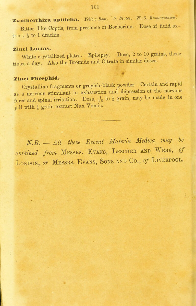 Zaiitliowhiaa apiifolia. Yellotv Root. ' U. States. N. 0. Em.mouUom. Bitter, like Coptis, from presence of Berberine. Doae of fluid ex- tract, ^ to 1 drachm. Zinci I-actas. White crystaUized plates. Epilepsy. Dose, 2 to 10 grains, three times a day. Also the Bromide and Citrate in similar doses. Ziiici Pliospliid. CrystaUine fragments or greyish-black powder. Certain and rapid as a nervous stimidant in exhaustion and depression of the nervous force and spinal irritation. Dose, to i grain, may be made m one pill with i grain extract Nux Yomic. jVr.J5. — All these Recent Materia Medica may he oUamed from Messes. Evans, Lescher and Webb, of London, or Messrs. Evans, Sons and Co., of Liverpool.