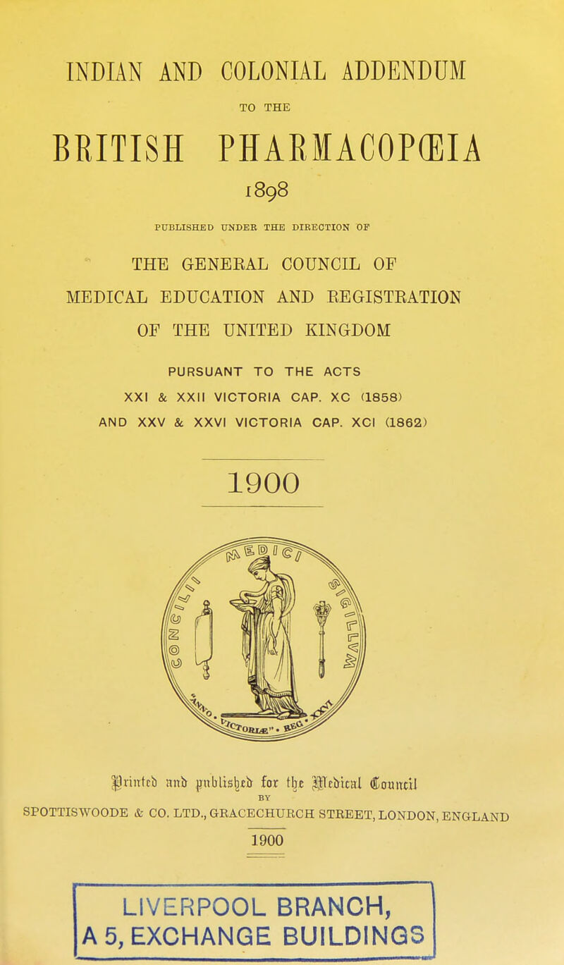 TO THE BRITISH PHARIACOPCEIA 1898 PUBLISHED UNDEB THE DIRECTION OP THE GENEEAL COUNCIL OF MEDICAL EDUCATION AND REGISTRATION OF THE UNITED KINGDOM PURSUANT TO THE ACTS XXI & XXII VICTORIA CAP. XC (1858) AND XXV & XXVI VICTORIA CAP. XCI (1862) 1900 ^Iriutcb nni> pnblis^tij for tljj pelrrtal Couitcil BY SPOTTISWOODE & CO. LTD., GRACECHURCH STEEET, LONDON, ENGLAND 1900 LIVERPOOL BRANCH, A 5, EXCHANGE BUILDINGS