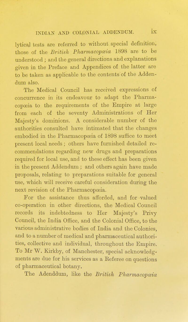 lyticaj tests are referred to without special definition, those of the British Pharmacopoeia 1898 are to be understood ; and the general directions and explanations given in the Preface and Appendices of the latter are to be taken as apphcable to the contents of the Adden- dum also. The Medical Council has received expressions of concurrence in its endeavour to adapt the Pharma- copoeia to the requirements of the Empire at large from each of the seventy Administrations of Her Majesty's dominions. A considerable number of the authorities consulted have intimated that the changes embodied in the Pharmacopoeia of 1898 suf&ce to meet present local needs ; others have furnished detailed re- commendations regarding nev^ drugs and preparations required for local use, and to these effect has been given in the present Addendum ; and others again have made proposals, relating to preparations suitable for general use, which will receive careful consideration during the next revision of the Pharmacopoeia. For the assistance thus afforded, and for valued co-operation in other directions, the Medical Council records its indebtedness to Her Majesty's Privy Council, the India Office, and the Colonial Office, to the various administrative bodies of India and the Colonies, and to a number of medical and pharmaceutical authori- ties, collective and individual, throughout the Empire. To Mr W. Kirkby, of Manchester, special acknowledg- ments are due for his services as a Eeferee on questions of pharmaceutical botany. The Adenddum, like the British Pharmacopoeia