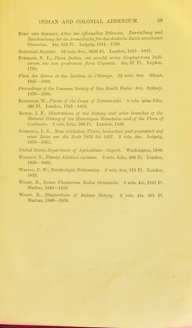 Berg und Schmidt, Atlas der officinallen Pflanzcn. Darstellung icnd Beschreibung der im Arsneibuche filr das deutsche Beich erwcihnten Oeivachsc. 4to, 163 PI. Leipzig, 18'J1—I'OO. Botanical Register. 33 vols. 8vo., 2600 PI. London, 1815—1847. BuBMANN, N. L., Flora Indica, cui accedit series Zoophytorum Indi- corum, nec non prodromus florce Capensis. 4to, 67 PI. Leyden, 1768. Floi-e des Sores et des Jardins de VEurope. 23 vols. 8vo. Ghent, 1845—1883. Proceedings of the Liniiean Society of New South Wales. 8vo. Sydney, 1876—1900. EoxBUBGH, W., Plants of the Coast of Coromandel. 3 vols, atlas folio, 300 PI. London, 1795—1819. EoTLE, J. F., nVicstrations of the Botany and other branches oj the Natural History of the Himalayan Mountains and of the Flora of Cashmere. 2 vols, folio, 100 PI. London, 1839. ScHMAEDA, L. K., Nezie wirbellose Thiere, beobachtet und gesammelt auf einer Reise um die Erde 1853 bis 1857. 2 vols. 4to. Leipzig, 1859—1861. United States Department of Agricultiire—Report. Washington, 1888. Wallich, N., Plantce Asiaticcs rarioies. 3 vols, folio, 300 PI. London, 1830—1832. Watson, P. W., Dendrologia Britannica. 2 vols. 8vo, 172 PI. London, 1825. Wight, E., Icones Plantarum Indice Orientalis. 6 vols. 4to, 2101 PI. Madras, 1840—1853. Wight, E., Hhistrations of Indian Botany. 2 vols. 4to, 205 PI. Madras, 1840—1850.