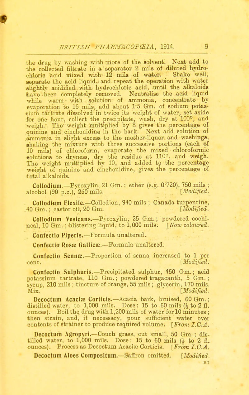 the drug by washing with more of the solvent. Next add to the oollected filtrate in a separator 2 mils of diluted hydro- chloric acid mixed with 12 mails of water. _ Shake well, separate the acid liquid, and repeat the operation with water slightly aoidified with hydrochloric acid, until the alkaloids have-been completely removed. Neutralise the acid liquid while warm with solution- of ammonia, concentrate by evaporation to 16 mils, add about 1'5 Gm. of sodium potas- sium tartrate dissolved in twice its weight of water, set aside for one hour, collect the precipitate, wash, dry at 100°, and weigh.; The weight multiplied by 8 gives the percentage of quinine and cinchonidine in the bark. Next add solution of .ammonia in slight excess to the mother-liquor and washings, shaking the mixture with three successive portions (each of 10 mails) of chloroform, evaporate the mixed chloroformic solutions to dryness, dry the residue at 110°, and weigh. The weight multiplied by 10, and added to the percentage weight of quinine and cinchonidine, gives the percentage of total alkaloids. Collodium.—Pyroxylin, 21 Gm.; ether (s.g. 0 720), 750 mils ; alcohol (90 p.q.), 250 mils. [Modified. Collodium Flexile.—Collodion, 940 mils ; Canada turpentine, 40 Gm.; castor oil, 20 Gm. [Modified. Collodium Vesicans.—Pyroxylin, 25 Gm.; powdered cochi- neal, 10 Gm. ; blistering liquid, to 1,000 mils. [A'oiu coloured. Confectio Piperis.—Formula unaltered. Contectio Rosae Gallics.—Formula unaltered. Confectio Sennae.—Proportion of senna increased to 1 per cent. [Modified. Confectio Sulphuris.—Precipitated sulphur, 450 Gm.; acid potassium tartrate, 110 Gm.; powdered tragacanth, 5 Gm. ; syrup, 210 mils ; tincture of orange, 55 mils; glycerin, 170 mils. Mix. [Modified. Oecoctum Acacia; Corticis.—Acacia bark, bruised, 60 Gm.; distilled water, to 1,000 mils. Dose : 15 to 60 mils (h to 2 fl. ounces). Boil the drug with 1,200 mils of water for 10 minutes ; then strain, and, if necessary, pour sufficient water over contents of strainer to produce required volume. [From I.G.A. Decoctum Agropyri.—Couch grass, cut small, 50 Gm.; dis- tilled water, to 1,000 mils. Dose: 15 to 60 mils ($ to 2 ft. ounces). Process as Decoctum Acacias Corticia. [From I.C.A. Decoctum Aloes Compositum.—Saffron omitted. [Modified. BI