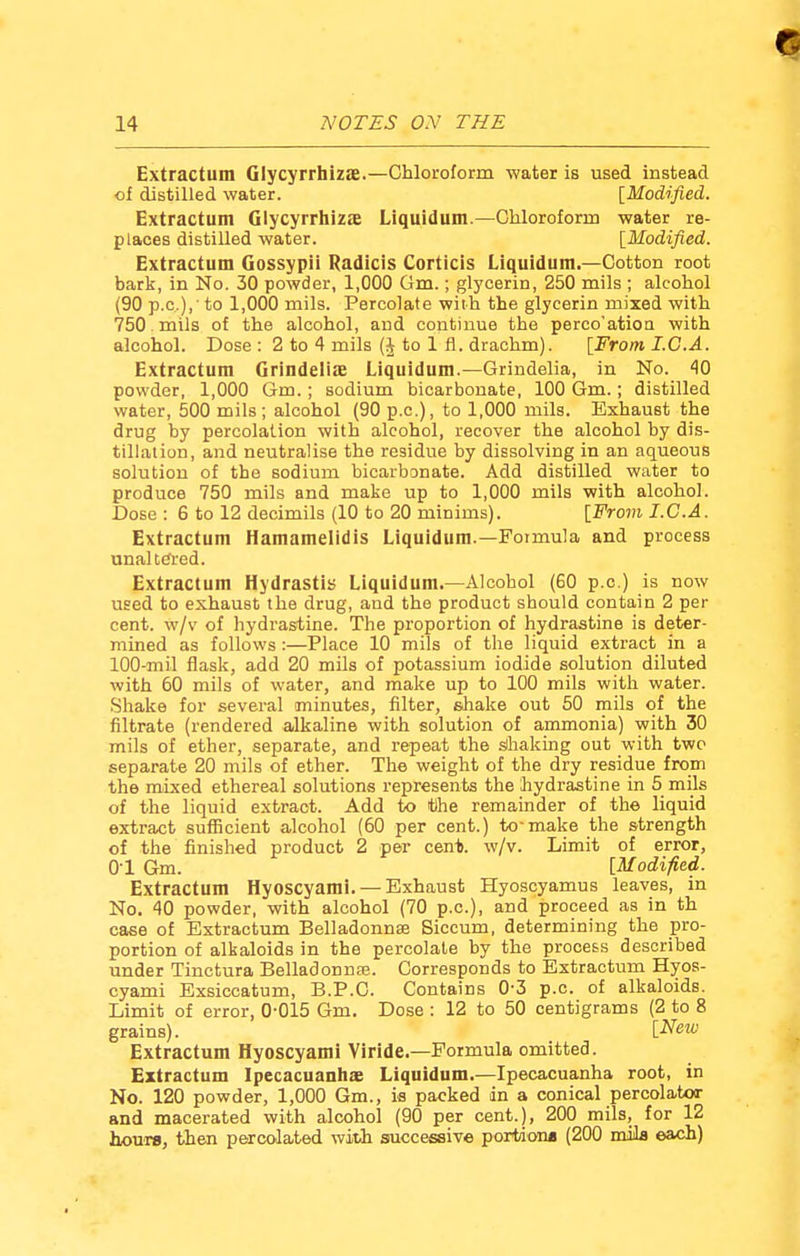 Extractum Glycyrrhizae.—Chloroform water is used instead Extractum Glycyrrhiza; Liquidum.—Chloroform water re- Extractum Gossypii Radicis Corticis Liquidum.—Cotton root bark, in No. 30 powder, 1,000 Gm.; glycerin, 250 mils ; alcohol (90 p.c),' to 1,000 mils. Percolate with the glycerin mixed with 750 mils of the alcohol, and continue the perco'ation with alcohol. Dose : 2 to 4 mils (J to 1 fl. drachm). [From I.C.A. Extractum Grindeliae Liquidum.—Grindelia, in No. 40 powder, 1,000 Gm.; sodium bicarbonate, 100 Gm.; distilled water, 500 mils ; alcohol (90 p.c), to 1,000 mils. Exhaust the drug by percolation with alcohol, recover the alcohol by dis- tillation, and neutralise the residue by dissolving in an aqueous solution of the sodium bicarbonate. Add distilled water to produce 750 mils and make up to 1,000 mils with alcohol. Dose : 6 to 12 decimils (10 to 20 minims). [From I.C.A. Extractum Hamamelidis Liquidum.—Formula and process unaltered. Extractum Hydrastis Liquidum.—Alcohol (60 p.c.) is now used to exhaust the drug, and the product should contain 2 per cent, w/v of hydrastine. The proportion of hydrastine is deter- mined as follows :—Place 10 mils of the liquid extract in a 100-mil flask, add 20 mils of potassium iodide solution diluted with 60 mils of water, and make up to 100 mils with water. Shake for several minutes, filter, shake out 50 mils of the filtrate (rendered alkaline with solution of ammonia) with 30 mils of ether, separate, and repeat the shaking out with two separate 20 mils of ether. The weight of the dry residue from the mixed ethereal solutions represents the hydrastine in 5 mils of the liquid extract. Add to tlhe remainder of the liquid extract sufficient alcohol (60 per cent.) to-make the strength of the finished product 2 per cent. w/v. Limit of error, 0-1 Gm. [Modified. Extractum Hyoscyami. — Exhaust Hyoscyamus leaves, in No. 40 powder, with alcohol (70 p.c), and proceed as in th case of Extractum Belladonnae Siccum, determining the pro- portion of alkaloids in the percolate by the process described under Tinctura Belladonnae. Corresponds to Extractum Hyos- cyami Exsiccatum, B.P.C. Contains 0-3 p.c. of alkaloids. Limit of error, 0-015 Gm. Dose : 12 to 50 centigrams (2 to 8 grains). LNew Extractum Hyoscyami Viride.—Formula omitted. Extractum Ipecacuanha; Liquidum.—Ipecacuanha root, in No. 120 powder, 1,000 Gm., is packed in a conical percolator and macerated with alcohol (90 per cent.), 200 mils, for 12 hours, then percolated with successive port/iona (200 mil* each) of distilled water. [Modified. places distilled water. [Modified.