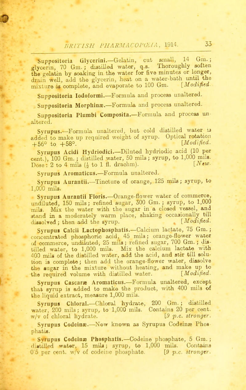 Suppositoria Glycerini.—Gelatin, cut small, 14 Gin.; glycerin, 70 Gm.; distilled water, q.s. Thoroughly soften the gelatin by soaking in the water for five minutes or longer, drain well, add the glycerin, heat on a water-bath until the mixture is complete, and evaporate to 100 Gm. [Modified. Suppositoria Iodoformi.—Formula and process unaltered. Suppositoria Morpuinae.—Formula and process unaltered. Suppositoria Plumbi Composita.—Formula and process un- altered. Syrupus.—Formula unaltered, but cold distilled water lj added to make up required weight of syTup. Optical rotation + 56° to +58°. [Modified. Syrupus Acidi Hydriodici.—Diluted hydriodic acid (10 per cent.), 100 Gm.; distilled water, 50 mils; syrup, to 1,000 mils. Dose: 2 to 4 mils to 1 fl. drachm). [New. Syrupus Aromaticus.—Formula unaltered. Syrupus Aurantii.—Tincture of orange, 125 mils; syrup, to 1,000 mils. Syrupus Aurantii Floris.—Orange-flower water of commerce, undiluted, 150 mils; refined sugar, 300 Gm.; syrup, to 1,000 mils. Mix the water with the sugar in a closed vessel, and atand in a moderately warm place, shaking occasionally till dissolved; then add the syrup. [Modified. Syrupus Calcii Lactophosphatis.—Calcium lactate, 75 Gm.; concentrated phosphoric acid, 45 mils; orange-flower water of commerce, undiluted, 25 mils; refined sugar, 700 Gm.; dis- tilled water, to 1,000 mils. Mix the calcium lactate with 400 mils of the distilled water, add the acid, and stir till solu- tion is complete; then add the orange-flower water, dissolve the sugar in the mixture without heating, and make up to the required volume with distilled water. [Modified. Syrupus Cascarae Aromaticus.—Formula unaltered, except that syrup is added to make the product, with 400 mils of the liquid extract, measure 1,000 mils. Syrupus Chloral.—Chloral hydrate, 200 Gm.; distilled water, 200 mils; syrup, to 1,000 mils. Contains 20 per cent, w/v of chloral hydrate. [9 p.c. stronger-. Syrupus Codeina:.—Now known as Syrupus Codeinse Phos p hat is. Syrupus Codeina: Phosphatis.—Codeine phosphate, 5 Gm. ; distilled water, 15 mils; syrup, to 1,000 mils. Contains 0'5 per cent, w/v of codeine phosphate. [9 j).c. stronger.