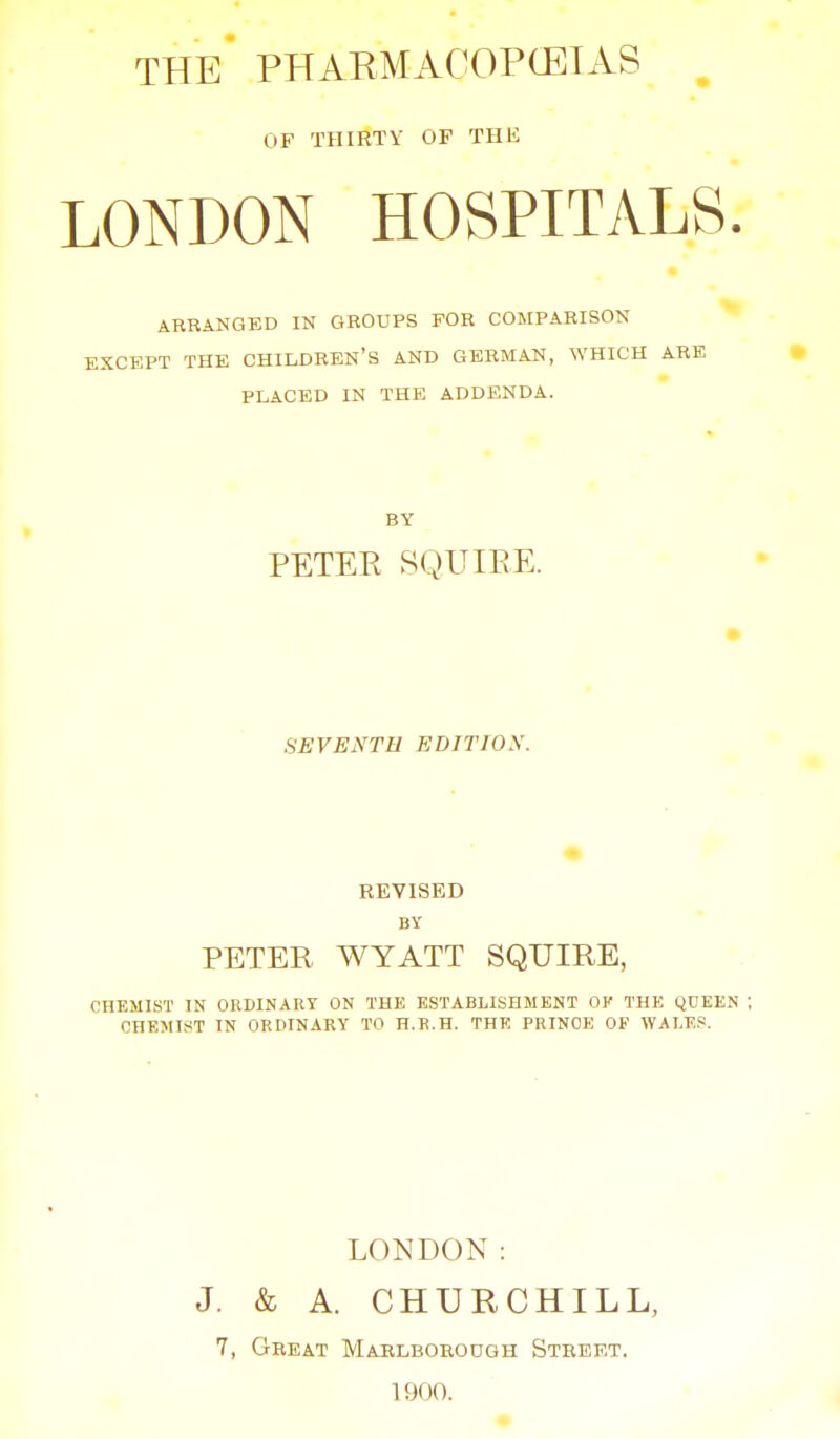 THE PHARMACOPCEIAS OF THIRTY OF THU LONDON HOSPITALS. ARRANGED IN GROUPS FOR COMPARISON EXCKPT THE CHILDREN'S AND GERMAN, WHICH ARE PLACED IN THE ADDENDA. BY PETEE SQUIEE. SEVENTH EDITIOS. REVISED BY PETER WYATT SQUIRE, CHEMIST IN ORDINARY ON THE ESTABLISHMENT OV THE QUEKN CHEMIST IN ORDINARY TO H.K.H. THE PRINCE OF WALES. LONDON: J. & A. CHURCHILL, 7, Great Maelbohoogh Street. 1900.