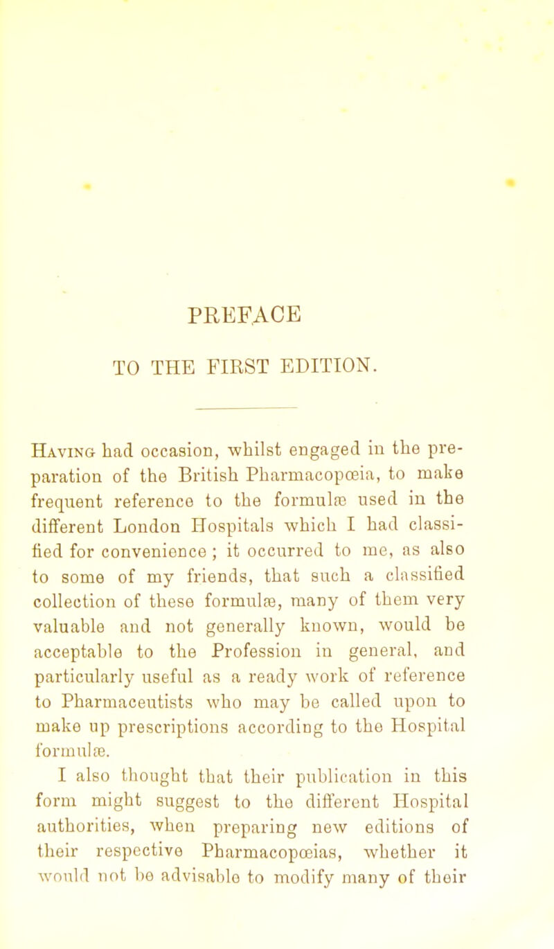 TO THE FIRST EDITION. Having had occasion, whilst engaged in the pre- paration of the British Pharmacoposia, to make frequent reference to the formulfe used in the different Loudon Hospitals which I had classi- fied for convenience ; it occurred to me, as also to some of my friends, that such a classified collection of these formulfe, many of them very valuable and not generally known, would he acceptable to the Profession in general, and particularly useful as a ready work of reference to Pharmaceutists who may be called upon to make up prescriptions according to the Hospital formulfe. I also thought that their publication in this form might suggest to the different Hospital authorities, when preparing new editions of their respective Pharmacopoeias, whether it would not be advisable to modify many of their