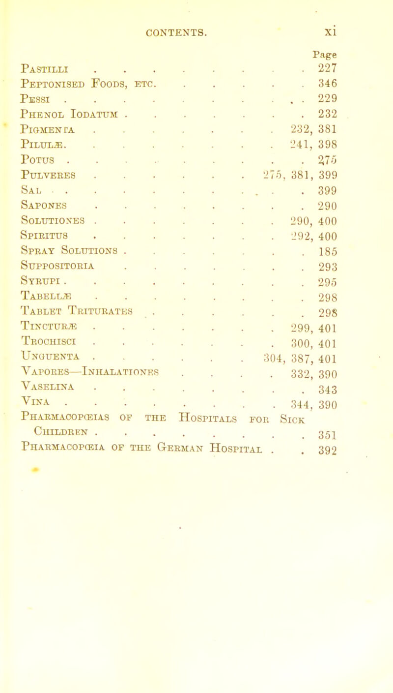 Pastilli Peptonised Foods, etc Pessi . Phenol Iodatum . PiGMENTA PlLUliE. POTUS . puivebes Sal . . Sapones solutio.n'es . Spieitus SpEAY SOLtTTIONS . suppositoeia Syeupi . Tabelue Tablet Tritueates TiNCTUEJE Teochisci Unguenta . Vapoees—Inhalatione Vaselina Vina Phaemacopceias of the Hospitals poe childeen . Phaemacopceia of the Geeman Hospital Page 227 346 229 232 381 398 %ir, 399 . 399 . 290 290, 400 292, 400 185 232, 241, 381, 293 295 298 298 299, 401 300, 401 304, 387, 401 332, 390 . 343 344, 390 Sick . 351 . 392